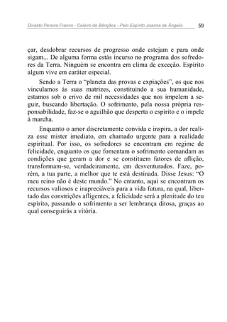 Divaldo Pereira Franco - Celeiro de Bênçãos - Pelo Espírito Joanna de Ângelis 59
çar, desdobrar recursos de progresso onde estejam e para onde
sigam... De alguma forma estás incurso no programa dos sofredo-
res da Terra. Ninguém se encontra em clima de exceção. Espírito
algum vive em caráter especial.
Sendo a Terra o “planeta das provas e expiações”, os que nos
vinculamos às suas matrizes, constituindo a sua humanidade,
estamos sob o crivo de mil necessidades que nos impelem a se-
guir, buscando libertação. O sofrimento, pela nossa própria res-
ponsabilidade, faz-se o aguilhão que desperta o espírito e o impele
à marcha.
Enquanto o amor discretamente convida e inspira, a dor reali-
za esse mister imediato, em chamado urgente para a realidade
espiritual. Por isso, os sofredores se encontram em regime de
felicidade, enquanto os que fomentam o sofrimento comandam as
condições que geram a dor e se constituem fatores de aflição,
transformam-se, verdadeiramente, em desventurados. Faze, po-
rém, a tua parte, a melhor que te está destinada. Disse Jesus: “O
meu reino não é deste mundo.” No entanto, aqui se encontram os
recursos valiosos e inapreciáveis para a vida futura, na qual, liber-
tado das constrições afligentes, a felicidade será a plenitude do teu
espírito, passando o sofrimento a ser lembrança ditosa, graças ao
qual conseguirás a vitória.
 