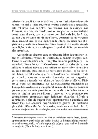 Divaldo Pereira Franco - Celeiro de Bênçãos - Pelo Espírito Joanna de Ângelis 6
cristão em conciliábulos vexatórios com os instigadores do rebai-
xamento moral do homem, em aberrantes espetáculos de pesquisa,
dita religiosa, nos Templos, nos Teatros, nas Televisões, nos
Cinemas, nas ruas, atentando, sob o beneplácito da acomodação
quase generalizada, contra os veros postulados da Fé, do Amor,
da Paz que ressumbram da Boa Nova, conspurcada na vivência
atual, mas sublime na sua legitimidade intrínseca, ainda não atin-
gida pela grande mole humana... Cicio transitório o destes dias de
demolição pertinaz, é a madrugada do período feliz que se avizi-
nha promissor.
Aos espíritas sinceros cabe o relevante labor de construir so-
bre os escombros morais da atualidade, o homem integral, con-
forme as características do Evangelho, homem protótipo da Hu-
manidade ditosa do porvir. Consubstanciando o verbo divino nas
atitudes, o cristão novo se deve aplicar ao indeclinável ministério
da ação elevada, atualizando os postulados evangélicos na vivên-
cia diária, de tal modo, que os cultivadores da insensatez e da
perturbação, após os incessantes tormentos que os vergastam,
permitam-se a terapêutica salutar de Jesus-Cristo, o Médico Divi-
no de todos nós. Inspirando-nos nos consoladores enunciados do
Evangelho, verdadeiro e inesgotável celeiro de bênçãos, donde se
podem retirar as mais proveitosas e ricas dádivas de luz, escreve-
mos as páginas que constituem o presente livro, pensando nos
companheiros encarnados que defrontam situações difíceis e
complexas, a fim de sugerir-lhes1
apontamentos e diretrizes que
talvez lhes não ocorram, nos “momentos graves” da existência
planetária. São reflexões demoradas, realizadas do lado de cá,
ante as conjunturas da evolução, em que todos nos encontramos
1
Diversas mensagens dentre as que se enfeixam nesta Obra, foram,
oportunamente, publicadas em vários órgãos da imprensa leiga e espíri-
ta, aqui reaparecendo, refundidas por nós própria, para melhor harmonia
de conjunto (Nota da Autora espiritual).
 