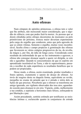 Divaldo Pereira Franco - Celeiro de Bênçãos - Pelo Espírito Joanna de Ângelis 60
28
Ante ofensas
Num cômputo de opiniões primorosas, a ofensa tem o valor
que lhe atribuis, não merecendo maior consideração, que o algo-
dão do silêncio, com que podes fazê-la morrer. As pessoas que se
dizem ofendidas pelos ultrajes decorrentes da insensatez ou pelo
primitivismo do próximo, tristeza maior deveriam experimentar
pela carga do orgulho que conduzem, antes que pela agressão de
que se crêem vítimas. Somente o orgulho, muitas vezes inconfes-
sável, faculta clima e campo propícios à germinação das ofensas
que favorecem os vários estágios progressivos da ira, da revolta,
da mágoa e, por fim, do ódio de longo curso. Considerada como
resultado da enfermidade de que se faz instrumento o agressor, a
ofensa não consegue alcançar aquele a quem vai dirigida, se este
não a agasalhar. Quando te conscientizares de que és espírito em
aprendizado inestimável na Terra, e não te superestimares, passa-
rás a recolher de cada experiência os resultados benéficos que te
podem ser propiciados.
Desse modo, a ofensa, assim examinada, produz resultados e
frutos opimos, exatamente o oposto do desejo do ofensor. Ao
invés de reagires desta ou daquela forma, equivalente ao revide,
mergulha no exame do petardo que te é atirado e retira dele as
lições de que precisas. Perceberás que o ofensor se transforma em
amigo ignorado, em vigilante observador dos teus atos, aguardan-
do ocasião para alcançar-te em erro. Vigiarás, então, melhormente
a tua conduta, e aspirarás a horizontes mais felizes, esforçando-te
por libertação e paz.
Assim procedendo, sentirás estímulo por testificares as resis-
tências íntimas e, esclarecido quanto às conjunturas da estrada
 
