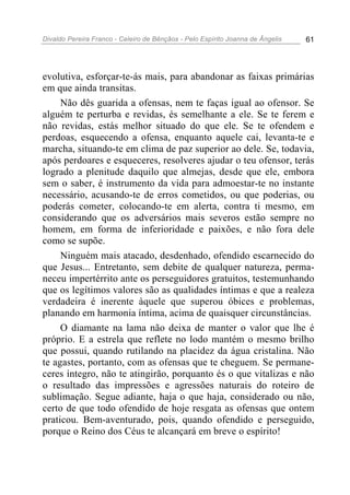 Divaldo Pereira Franco - Celeiro de Bênçãos - Pelo Espírito Joanna de Ângelis 61
evolutiva, esforçar-te-ás mais, para abandonar as faixas primárias
em que ainda transitas.
Não dês guarida a ofensas, nem te faças igual ao ofensor. Se
alguém te perturba e revidas, és semelhante a ele. Se te ferem e
não revidas, estás melhor situado do que ele. Se te ofendem e
perdoas, esquecendo a ofensa, enquanto aquele cai, levanta-te e
marcha, situando-te em clima de paz superior ao dele. Se, todavia,
após perdoares e esqueceres, resolveres ajudar o teu ofensor, terás
logrado a plenitude daquilo que almejas, desde que ele, embora
sem o saber, é instrumento da vida para admoestar-te no instante
necessário, acusando-te de erros cometidos, ou que poderias, ou
poderás cometer, colocando-te em alerta, contra ti mesmo, em
considerando que os adversários mais severos estão sempre no
homem, em forma de inferioridade e paixões, e não fora dele
como se supõe.
Ninguém mais atacado, desdenhado, ofendido escarnecido do
que Jesus... Entretanto, sem debite de qualquer natureza, perma-
neceu impertérrito ante os perseguidores gratuitos, testemunhando
que os legítimos valores são as qualidades íntimas e que a realeza
verdadeira é inerente àquele que superou óbices e problemas,
planando em harmonia íntima, acima de quaisquer circunstâncias.
O diamante na lama não deixa de manter o valor que lhe é
próprio. E a estrela que reflete no lodo mantém o mesmo brilho
que possui, quando rutilando na placidez da água cristalina. Não
te agastes, portanto, com as ofensas que te cheguem. Se permane-
ceres íntegro, não te atingirão, porquanto és o que vitalizas e não
o resultado das impressões e agressões naturais do roteiro de
sublimação. Segue adiante, haja o que haja, considerado ou não,
certo de que todo ofendido de hoje resgata as ofensas que ontem
praticou. Bem-aventurado, pois, quando ofendido e perseguido,
porque o Reino dos Céus te alcançará em breve o espírito!
 