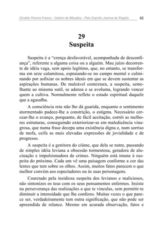Divaldo Pereira Franco - Celeiro de Bênçãos - Pelo Espírito Joanna de Ângelis 62
29
Suspeita
Suspeita é a “crença desfavorável, acompanhada de desconfi-
ança”, referente a alguma coisa ou a alguém. Mau juízo decorren-
te de idéia vaga, sem apoio legítimo, que, no entanto, se transfor-
ma em urze calamitosa, espraiando-se no campo mental e culmi-
nando por asfixiar os nobres ideais em que se devem sustentar as
aspirações humanas. De maleável contextura, a suspeita, seme-
lhante ao miasma sutil, se adensa e se avoluma, logrando vencer
quem a cultiva. Normalmente reflete o estado espiritual daquele
que a agasalha.
A consciência reta não lhe dá guarida, enquanto o sentimento
atormentado padece-lhe a constrição, o estigma. Necessário cer-
cear-lhe o avanço, porquanto, de fácil aceitação, corrói as melho-
res estruturas, conseguindo exteriorizar-se em maledicência vina-
grosa, que numa frase decepa uma existência digna e, num sorriso
de mofa, ceifa as mais elevadas expressões de jovialidade e de
progresso.
A suspeita é a genitora do ciúme, que dela se nutre, passando
de simples idéia leviana a obsessão tormentosa, geradora de alu-
cinação e impulsionadora de crimes. Ninguém está imune à sus-
peita do próximo. Cada um vê uma paisagem conforme a cor das
lentes que tem sobre os olhos. Assim, muitos fatos parecem o que
melhor convém aos espectadores ou às suas personagens.
Coarctado pela insidiosa suspeita dos levianos e maliciosos,
não sintonizes os teus com os seus pensamentos enfermos. Insiste
na perseverança das realizações a que te vinculas, sem permitir-te
diminuir a intensidade que lhe conferes. Muitas vezes o que pare-
ce ser, verdadeiramente tem outra significação, que não pode ser
apreendida de relance. Mesmo em acurada observação, fatos e
 