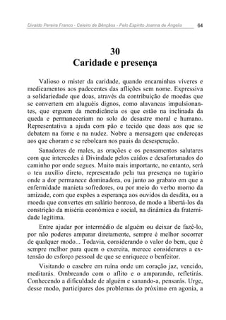 Divaldo Pereira Franco - Celeiro de Bênçãos - Pelo Espírito Joanna de Ângelis 64
30
Caridade e presença
Valioso o mister da caridade, quando encaminhas víveres e
medicamentos aos padecentes das aflições sem nome. Expressiva
a solidariedade que doas, através da contribuição de moedas que
se convertem em aluguéis dignos, como alavancas impulsionan-
tes, que erguem da mendicância os que estão na inclinada da
queda e permaneceriam no solo do desastre moral e humano.
Representativa a ajuda com pão e tecido que doas aos que se
debatem na fome e na nudez. Nobre a mensagem que endereças
aos que choram e se rebolcam nos pauis da desesperação.
Sanadores de males, as orações e os pensamentos salutares
com que intercedes à Divindade pelos caídos e desafortunados do
caminho por onde segues. Muito mais importante, no entanto, será
o teu auxílio direto, representado pela tua presença no tugúrio
onde a dor permanece dominadora, ou junto ao grabato em que a
enfermidade manieta sofredores, ou por meio do verbo morno da
amizade, com que expões a esperança aos ouvidos da desdita, ou a
moeda que convertes em salário honroso, de modo a libertá-los da
constrição da miséria econômica e social, na dinâmica da fraterni-
dade legítima.
Entre ajudar por intermédio de alguém ou deixar de fazê-lo,
por não poderes amparar diretamente, sempre é melhor socorrer
de qualquer modo... Todavia, considerando o valor do bem, que é
sempre melhor para quem o exercita, merece considerares a ex-
tensão do esforço pessoal de que se enriquece o benfeitor.
Visitando o casebre em ruína onde um coração jaz, vencido,
meditarás. Ombreando com o aflito e o amparando, refletirás.
Conhecendo a dificuldade de alguém e sanando-a, pensarás. Urge,
desse modo, participares dos problemas do próximo em agonia, a
 