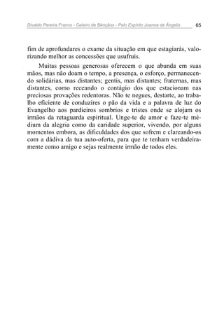 Divaldo Pereira Franco - Celeiro de Bênçãos - Pelo Espírito Joanna de Ângelis 65
fim de aprofundares o exame da situação em que estagiarás, valo-
rizando melhor as concessões que usufruis.
Muitas pessoas generosas oferecem o que abunda em suas
mãos, mas não doam o tempo, a presença, o esforço, permanecen-
do solidárias, mas distantes; gentis, mas distantes; fraternas, mas
distantes, como receando o contágio dos que estacionam nas
preciosas provações redentoras. Não te negues, destarte, ao traba-
lho eficiente de conduzires o pão da vida e a palavra de luz do
Evangelho aos pardieiros sombrios e tristes onde se alojam os
irmãos da retaguarda espiritual. Unge-te de amor e faze-te mé-
dium da alegria como da caridade superior, vivendo, por alguns
momentos embora, as dificuldades dos que sofrem e clareando-os
com a dádiva da tua auto-oferta, para que te tenham verdadeira-
mente como amigo e sejas realmente irmão de todos eles.
 