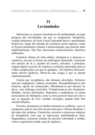 Divaldo Pereira Franco - Celeiro de Bênçãos - Pelo Espírito Joanna de Ângelis 66
31
Leviandades
Malversam os recursos inestimáveis da mediunidade, no jogo
perigoso das trivialidades em que se comprazem. Irrequietos,
voejam insensatos, de local a local, buscando lucros e permutando
brejeirices, longe das atitudes de coerência moral superior, como
se fossem permanecer imunes à desencarnação, que pensam adiar
indefinidamente. Não lhes interessam esclarecimentos, diretrizes
edificantes.
Cometem abusos de toda ordem, entregam-se a prazeres e-
xaustivos, sorvem os licores da embriaguez demorada, veraneiam
nos arraiais da fé e, quando tal ocorre, solicitam, a princípio,
exigem depois recursos de urgência e soluções apressadas para as
velhas complicações em que se agradam... Os Espíritos Desencar-
nados devem ajudá-los, liberá-los das cangas a que se ataram
espontaneamente.
Caíram por invigilância, não obstante advertidos. Enferma-
ram por negligência, embora orientados. Desequilibraram-se por
teimosia, apesar de esclarecidos. Obsidiaram-se por descaso ao
dever, sem embargo socorridos. Complicaram-se por irresponsa-
bilidade, mesmo informados. Repentina e tardiamente se crêem
merecedores de libertação, como se fora possível fazer por eles o
que se negaram de livre vontade conseguir, quando tudo lhes
sorriam bênçãos.
Frívolos, prometem ao Senhor tornarem-se melhores, caso se
recuperem, qual se isso fora de proveito para o Divino Benfeitor e
não para eles próprios. Fantasistas, recorrem a processos mágicos
de emergência, com que se equivocam, perturbando-se mais.
Enganadores, assumem atitudes de precária sobriedade e retidão,
como a negociarem saúde e paz de urgência...
 