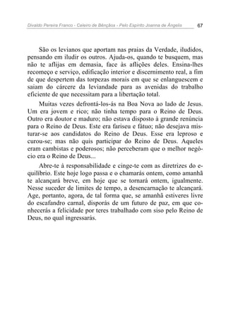 Divaldo Pereira Franco - Celeiro de Bênçãos - Pelo Espírito Joanna de Ângelis 67
São os levianos que aportam nas praias da Verdade, iludidos,
pensando em iludir os outros. Ajuda-os, quando te busquem, mas
não te aflijas em demasia, face às aflições deles. Ensina-lhes
recomeço e serviço, edificação interior e discernimento real, a fim
de que despertem das torpezas morais em que se enlanguescem e
saiam do cárcere da leviandade para as avenidas do trabalho
eficiente de que necessitam para a libertação total.
Muitas vezes defrontá-los-ás na Boa Nova ao lado de Jesus.
Um era jovem e rico; não tinha tempo para o Reino de Deus.
Outro era doutor e maduro; não estava disposto à grande renúncia
para o Reino de Deus. Este era fariseu e fátuo; não desejava mis-
turar-se aos candidatos do Reino de Deus. Esse era leproso e
curou-se; mas não quis participar do Reino de Deus. Aqueles
eram cambistas e poderosos; não perceberam que o melhor negó-
cio era o Reino de Deus...
Abre-te à responsabilidade e cinge-te com as diretrizes do e-
quilíbrio. Este hoje logo passa e o chamarás ontem, como amanhã
te alcançará breve, em hoje que se tornará ontem, igualmente.
Nesse suceder de limites de tempo, a desencarnação te alcançará.
Age, portanto, agora, de tal forma que, se amanhã estiveres livre
do escafandro carnal, disporás de um futuro de paz, em que co-
nhecerás a felicidade por teres trabalhado com siso pelo Reino de
Deus, no qual ingressarás.
 