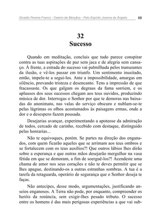 Divaldo Pereira Franco - Celeiro de Bênçãos - Pelo Espírito Joanna de Ângelis 68
32
Sucesso
Quando em meditação, concluis que tudo parece conspirar
contra as tuas aspirações de paz sem jaca e de alegria sem cansa-
ço. À frente, a estrada do sucesso vai palmilhada pelos transeuntes
da ilusão, e vê-los passar em triunfo. Um sentimento inusitado,
então, impele-te a segui-los. Ante a impossibilidade, amargas em
silêncio, provando tristeza e desencanto. Tens a impressão de que
fracassaste. Os que galgam os degraus da fama sorriem, e os
aplausos dos seus sucessos chegam aos teus ouvidos, produzindo
música de dor. Interrogas o Senhor por que te demoras nas baixa-
das do anonimato, nas valas do serviço obscuro e nublam-se-te
pelas lágrimas os olhos acostumados às paisagens ermas, onde a
dor e o desespero fazem pousada.
Desejarias avançar, experimentando a apoteose da admiração
de todos, cercado de carinho, recebido com destaque, distinguido
pelas honrarias...
Não te equivoques, porém. Se partes na direção dos engana-
dos, com quem ficarão aqueles que se arrimam aos teus ombros e
se fortalecem com os teus auxílios?! Que outros lábios lhes dirão
sobre a esperança e que outras mãos desejarão mergulhar na vasa
fétida em que se demoram, a fim de soerguê-los?! Acendeste uma
chama de amor nos seus corações e não te deves permitir que se
lhes apague, destinando-os a outras estranhas sombras. A tua é a
tarefa da retaguarda, operário de segurança que o Senhor deseja te
faças.
Não antecipes, desse modo, argumentações, justificando an-
seios enganosos. A Terra não pode, por enquanto, compreender os
heróis da renúncia, sem exigir-lhes pesado tributo. O sucesso
entre os homens é das mais perigosas experiências a que vai sub-
 