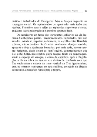 Divaldo Pereira Franco - Celeiro de Bênçãos - Pelo Espírito Joanna de Ângelis 69
metido o trabalhador do Evangelho. Não o desejes enquanto na
roupagem carnal. Os aquinhoados de agora não mais terão que
receber. Transfere para o Além as aspirações superiores e serve,
enquanto luze a tua preciosa e anônima oportunidade.
Os seguidores de Jesus são transeuntes solitários da via hu-
mana. Conhecidos, porém, incompreendidos. Suportados, mas não
amados. Ainda se disputam os homens, na escolha entre Barrabás
e Jesus, não o duvides. Se O amas, realmente, desejas servi-lo,
apaga-te e foge a quaisquer honrarias, por mais sutis, porém sem-
pre perigosas, quais sejam as justificações, compreendendo que
Ele, o Rei Solar, não recebeu outra doação, título ou homenagem,
senão a esponja de vinagre, a coroa de espinhos, após a flagela-
ção, a túnica rubra da loucura e o dístico de zombaria com que
Lhe encimaram a cabeça na trave vertical da Cruz ignominiosa,
que, no entanto, converteu em seta sublime, colocada na direção
do Infinito, apontando rumos para o futuro.
 