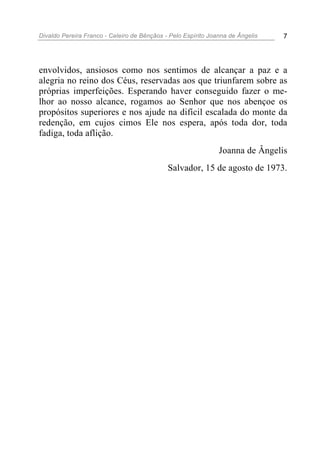 Divaldo Pereira Franco - Celeiro de Bênçãos - Pelo Espírito Joanna de Ângelis 7
envolvidos, ansiosos como nos sentimos de alcançar a paz e a
alegria no reino dos Céus, reservadas aos que triunfarem sobre as
próprias imperfeições. Esperando haver conseguido fazer o me-
lhor ao nosso alcance, rogamos ao Senhor que nos abençoe os
propósitos superiores e nos ajude na difícil escalada do monte da
redenção, em cujos cimos Ele nos espera, após toda dor, toda
fadiga, toda aflição.
Joanna de Ângelis
Salvador, 15 de agosto de 1973.
 