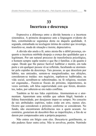 Divaldo Pereira Franco - Celeiro de Bênçãos - Pelo Espírito Joanna de Ângelis 70
33
Incerteza e descrença
Expressiva a diferença entre a dúvida honesta e a incerteza
sistemática. A primeira desaparece ante a linguagem evidente do
fato, constituindo-se segurança desta ou daquela qualidade. A
segunda, entranhada na tecelagem íntima do caráter que investiga,
transfere-se, muda de situação e insiste, depreciativa.
A dúvida não anula a fé, antes atesta-lhe a débil presença, en-
quanto a incerteza mórbida despoja a crença das qualidades que a
legitimam. Por um natural processo de transferência psicológica,
o homem sempre supõe noutro o que lhe é familiar, o de quanto é
capaz. Desde que lhe parece factível ludibriar e mentir, em toda
parte e em qualquer pessoa vê-se refletido, facultando-se atormen-
tar pelo espinho da descrença. Tais pessoas, as que descrêem por
hábito, nas amizades, sentem-se marginalizadas; nas afeições,
consideram-se traídas: nos negócios, supõem-se ludibriadas; na
vida social, acreditam-se subestimadas; na fé religiosa, receiam
ser enganadas... Fazem-se fiscais do próximo, impenitentes, às
vezes sorrindo, sob falsa superioridade com que ferem, desaten-
tos, todos, por saberem-se em rudes conflitos.
Também as há nas lides espiritistas. Atormentam-se e ator-
mentam. Aparentam uma retidão que sabem frágil, banindo a
lídima fraternidade, por desejarem impor-se sempre. No conceito
de tais atribulados espíritos, todos estão em erro, menos eles.
Ocorre que consideram o próximo conforme se consideram. No
fundo, não encontraram deficiências nos a quem acusam. Ao
contrário, gostariam de descobrir-lhes as imperfeições, a fim de se
darem por compensados ante a própria pequenez.
Não entres em litígio com eles. Descarta-te gentilmente, se
não puderes fazer outra coisa. Não te envolvas, porém. Nutrindo
 