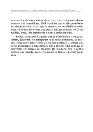 Divaldo Pereira Franco - Celeiro de Bênçãos - Pelo Espírito Joanna de Ângelis 71
sentimentos de surda animosidade, que, conscientemente, desco-
nhecem, são demolidores, fácil interfone para cruéis perturbado-
res desencarnados. Judas, que se enganou no torvelinho de contí-
nuas e infelizes incertezas e suspeitas, não era estranho ao Grupo
Galileu, antes, fora membro de eleição e amigo de todos.
Perdoa, de tua parte, aqueles que de ti duvidam e te desconsi-
deram, descrêem-te e amarguram-te as horas, porquanto, da mes-
ma forma como darás “conta da tua administração”, também eles
serão examinados e considerados com o mesmo rigor com que se
houverem em relação ao próximo. De tua parte ama e confia,
porque, em verdade, quem erra, mente ou trai, a si próprio preju-
dica.
 