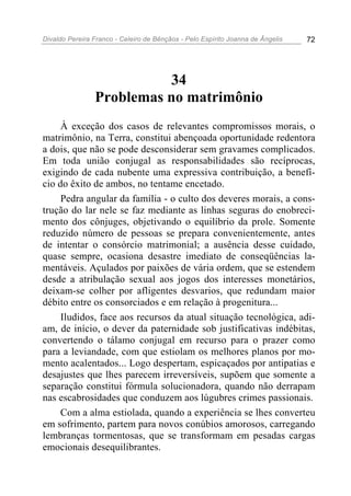 Divaldo Pereira Franco - Celeiro de Bênçãos - Pelo Espírito Joanna de Ângelis 72
34
Problemas no matrimônio
À exceção dos casos de relevantes compromissos morais, o
matrimônio, na Terra, constitui abençoada oportunidade redentora
a dois, que não se pode desconsiderar sem gravames complicados.
Em toda união conjugal as responsabilidades são recíprocas,
exigindo de cada nubente uma expressiva contribuição, a benefí-
cio do êxito de ambos, no tentame encetado.
Pedra angular da família - o culto dos deveres morais, a cons-
trução do lar nele se faz mediante as linhas seguras do enobreci-
mento dos cônjuges, objetivando o equilíbrio da prole. Somente
reduzido número de pessoas se prepara convenientemente, antes
de intentar o consórcio matrimonial; a ausência desse cuidado,
quase sempre, ocasiona desastre imediato de conseqüências la-
mentáveis. Açulados por paixões de vária ordem, que se estendem
desde a atribulação sexual aos jogos dos interesses monetários,
deixam-se colher por afligentes desvarios, que redundam maior
débito entre os consorciados e em relação à progenitura...
Iludidos, face aos recursos da atual situação tecnológica, adi-
am, de início, o dever da paternidade sob justificativas indébitas,
convertendo o tálamo conjugal em recurso para o prazer como
para a leviandade, com que estiolam os melhores planos por mo-
mento acalentados... Logo despertam, espicaçados por antipatias e
desajustes que lhes parecem irreversíveis, supõem que somente a
separação constitui fórmula solucionadora, quando não derrapam
nas escabrosidades que conduzem aos lúgubres crimes passionais.
Com a alma estiolada, quando a experiência se lhes converteu
em sofrimento, partem para novos conúbios amorosos, carregando
lembranças tormentosas, que se transformam em pesadas cargas
emocionais desequilibrantes.
 