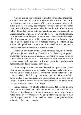 Divaldo Pereira Franco - Celeiro de Bênçãos - Pelo Espírito Joanna de Ângelis 73
Alguns, dentre os que jazem vitimados por acerbas incompre-
ensões e anseiam refazer o caminho, se identificam com outros
espíritos aos quais se apegam, sôfregos, explicando tratar-se de
almas gêmeas ou afins, não receando desfazer um ou dois lares
para constituir outro, por certo, de efêmera duração. Outros, satu-
rados, debandam na direção de aventuras vis, envenenando-se
vagarosamente. Enquanto a juventude lhes acena oportunidades,
usufruem-nas, sem fixações de afeto, nem intensidade de abnega-
ção. Surpreendidos pela velhice prematura, que o desgaste lhes
impõe, ou chegados à idade do cansaço natural, inconformam-se,
acalentando pessimismo e cultivando os resíduos das paixões e
mágoas que os enlouquecem, a pouco e pouco.
O amor é de origem divina. Quanto mais se doa, mais se mul-
tiplica sem jamais exaurir-se. Partidários da libertinagem, porém,
empenham-se em insensata cruzada para torná-lo livre, como se
jamais não o houvera sido. Confundem-no com sensualidade e
pensam convertê-lo apenas em instinto primitivo, padronizado
pelos impulsos da sexualidade atribulada.
Liberdade para amar, sem dúvida disciplina para o sexo, tam-
bém. Amor é emoção, sexo sensação. Compreensivelmente, mes-
mo nas uniões mais ajustadas, irrompem desentendimentos, in-
compreensões, discórdias que o amor suplanta. O matrimônio,
desse modo, é uma sociedade de ajuda mútua, cujos bens são os
filhos - Espíritos com os quais nos encontramos vinculados pelos
processos e necessidades da evolução.
Pensa, portanto, refletindo antes de casar. Reflexiona, porém,
muito antes de debandar, após assumidos os compromissos. As
dúvidas projetadas para o futuro sempre surgem em horas inespe-
radas com juros capitalizados. O que puderes reparar agora não
transfiras para amanhã. Enquanto luze tua ensancha, produze bens
valiosos e não te arrependerás.
 