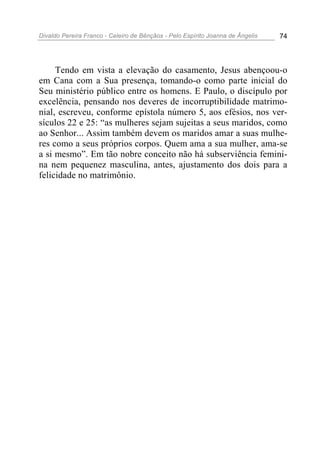 Divaldo Pereira Franco - Celeiro de Bênçãos - Pelo Espírito Joanna de Ângelis 74
Tendo em vista a elevação do casamento, Jesus abençoou-o
em Cana com a Sua presença, tomando-o como parte inicial do
Seu ministério público entre os homens. E Paulo, o discípulo por
excelência, pensando nos deveres de incorruptibilidade matrimo-
nial, escreveu, conforme epístola número 5, aos efésios, nos ver-
sículos 22 e 25: “as mulheres sejam sujeitas a seus maridos, como
ao Senhor... Assim também devem os maridos amar a suas mulhe-
res como a seus próprios corpos. Quem ama a sua mulher, ama-se
a si mesmo”. Em tão nobre conceito não há subserviência femini-
na nem pequenez masculina, antes, ajustamento dos dois para a
felicidade no matrimônio.
 