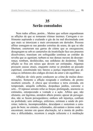Divaldo Pereira Franco - Celeiro de Bênçãos - Pelo Espírito Joanna de Ângelis 75
35
Serão consolados
Nem todos aflitos, porém... Muitos que sofrem engendraram
as aflições de que se tornaram vítimas inermes. Carregam o so-
frimento aspirando e exalando o gás da ira mal dissimulada com
que mais se intoxicam e mais envenenam em derredor. Pessoas
aflitas esmagam-se nas paredes estreitas da usura, de que se não
libertam; estertoram nas garras do ciúme que as enceguecem;
desagregam-se sob os camartelos da insatisfação face aos prazeres
dissolventes; transitam em sofreguidão contínua ao estridor da
revolta que as agoniam; turbam-se nas densas nuvens da desespe-
rança; tombam, desfalecidas, nas urdiduras do desânimo. Toda
aflição se fixa em raízes que devem ser extirpadas. Algumas
possuem causas atuais, enquanto outras se prendem ao passado
espiritual, constituindo tais fatores a justiça impertérrita que al-
cança os infratores dos códigos divinos do amor e do equilíbrio.
Aflições de vário porte conduzem ao crime de muitas deno-
minações. Somente a aflição resignada e confiante, de pronto
receberá consolo. A chuva que reverdece a terra crestada, em
tempestade, aniquila colheitas, despedaça jardins, carcome o
solo... O repouso sensato refaz as forças; prolongado, anestesia os
estímulos, entorpecendo a vontade e a ação. Aflitos que, não
obstante, em lágrimas, atendem alheio pranto; apesar de persegui-
dos, não se fazem perseguidores; embora sob injustiça, confiam
na probidade; sem embargo, enfermos, estimam a saúde do pró-
ximo; todavia, incompreendidos, desculpam e sustentam a cora-
gem do bem; no entanto, esfaimados, alevantam o ânimo onde se
encontram; mesmo em quase alucinação, tal a monta de proble-
mas e dificuldades, recorrem à oração refazente e à meditação
 