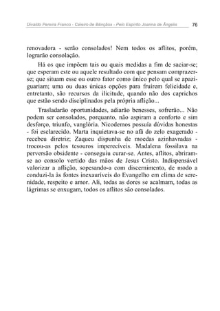 Divaldo Pereira Franco - Celeiro de Bênçãos - Pelo Espírito Joanna de Ângelis 76
renovadora - serão consolados! Nem todos os aflitos, porém,
lograrão consolação.
Há os que impõem tais ou quais medidas a fim de saciar-se;
que esperam este ou aquele resultado com que pensam comprazer-
se; que situam esse ou outro fator como único pelo qual se apazi-
guariam; uma ou duas únicas opções para fruírem felicidade e,
entretanto, são recursos da ilicitude, quando não dos caprichos
que estão sendo disciplinados pela própria aflição...
Trasladarão oportunidades, adiarão benesses, sofrerão... Não
podem ser consolados, porquanto, não aspiram a conforto e sim
desforço, triunfo, vanglória. Nicodemos possuía dúvidas honestas
- foi esclarecido. Marta inquietava-se no afã do zelo exagerado -
recebeu diretriz; Zaqueu dispunha de moedas azinhavradas -
trocou-as pelos tesouros imperecíveis. Madalena fossilava na
perversão obsidente - conseguiu curar-se. Antes, aflitos, abriram-
se ao consolo vertido das mãos de Jesus Cristo. Indispensável
valorizar a aflição, sopesando-a com discernimento, de modo a
conduzi-la às fontes inexauríveis do Evangelho em clima de sere-
nidade, respeito e amor. Ali, todas as dores se acalmam, todas as
lágrimas se enxugam, todos os aflitos são consolados.
 