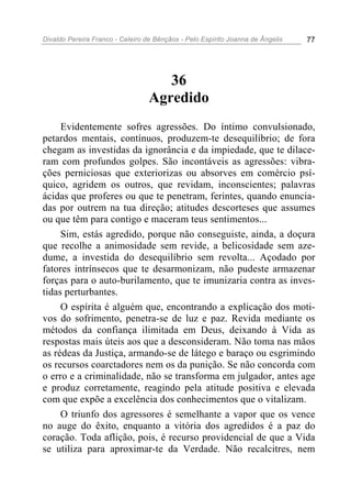 Divaldo Pereira Franco - Celeiro de Bênçãos - Pelo Espírito Joanna de Ângelis 77
36
Agredido
Evidentemente sofres agressões. Do íntimo convulsionado,
petardos mentais, contínuos, produzem-te desequilíbrio; de fora
chegam as investidas da ignorância e da impiedade, que te dilace-
ram com profundos golpes. São incontáveis as agressões: vibra-
ções perniciosas que exteriorizas ou absorves em comércio psí-
quico, agridem os outros, que revidam, inconscientes; palavras
ácidas que proferes ou que te penetram, ferintes, quando enuncia-
das por outrem na tua direção; atitudes descorteses que assumes
ou que têm para contigo e maceram teus sentimentos...
Sim, estás agredido, porque não conseguiste, ainda, a doçura
que recolhe a animosidade sem revide, a belicosidade sem aze-
dume, a investida do desequilíbrio sem revolta... Açodado por
fatores intrínsecos que te desarmonizam, não pudeste armazenar
forças para o auto-burilamento, que te imunizaria contra as inves-
tidas perturbantes.
O espírita é alguém que, encontrando a explicação dos moti-
vos do sofrimento, penetra-se de luz e paz. Revida mediante os
métodos da confiança ilimitada em Deus, deixando à Vida as
respostas mais úteis aos que a desconsideram. Não toma nas mãos
as rédeas da Justiça, armando-se de látego e baraço ou esgrimindo
os recursos coarctadores nem os da punição. Se não concorda com
o erro e a criminalidade, não se transforma em julgador, antes age
e produz corretamente, reagindo pela atitude positiva e elevada
com que expõe a excelência dos conhecimentos que o vitalizam.
O triunfo dos agressores é semelhante a vapor que os vence
no auge do êxito, enquanto a vitória dos agredidos é a paz do
coração. Toda aflição, pois, é recurso providencial de que a Vida
se utiliza para aproximar-te da Verdade. Não recalcitres, nem
 