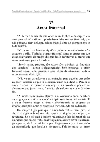 Divaldo Pereira Franco - Celeiro de Bênçãos - Pelo Espírito Joanna de Ângelis 79
37
Amor fraternal
“A Terra é fundo abismo onde se multiplica o desespero e a
amargura reina” - afirma o pessimismo. Mas o amor fraternal, que
não persegue nem objurga, coloca mãos à obra do soerguimento e
tudo renova.
“Viver entre os homens significa padecer em cada instante” -
assevera o ódio. Todavia, o amor fraternal toma as cruzes em que
estão as criaturas de braços distendidos e transforma as traves em
rotas luminosas para a liberdade.
“Servir, amar, perdoar, são expressões utópicas da fraqueza
dos vencidos” - atesta a desesperação. Sem embargo, o amor
fraternal serve, ama, perdoa e gera clima de otimismo, onde a
ruína semeara destruição.
“Não valem os esforços e as renúncias para aqueles que estão
caídos” - atestam os que se deixaram tisnar pela desdita. Porém, o
amor fraternal se converte em degrau abençoado e por ele se
elevam os que jazem no sofrimento, alçando-os ao cume da vitó-
ria.
“A morte, sem dúvida alguma, é a veneranda porta de liber-
dade, graças ao aniquilamento” - impõe o cinismo materialista. E
o amor fraternal rasga o túmulo, desvendando os enigmas da
imortalidade para abrir os braços ao transeunte da via redentora.
Há sempre lugar para que o amor fraternal se manifeste. Se
chove e alguém blasfema, ele aponta a alegria do campo que
reverdece. Se o sol arde e outrem reclama, ele fala do benefício da
claridade que enseja trabalho dos que necessitam viver. Se irrom-
pe a guerra, ele é o caminho da paz. Se governa a paz, faz-se o elo
da fraternidade que faculta o progresso. Fala-se muito de amor
 