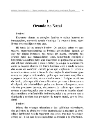 Divaldo Pereira Franco - Celeiro de Bênçãos - Pelo Espírito Joanna de Ângelis 8
1
Orando no Natal
Senhor!
Enquanto vibram as emoções festivas e muitos homens se
banqueteiam, evocando aquele Natal que Te trouxe à Terra, reco-
lhemo-nos em silêncio para orar.
Há tanta dor no mundo Senhor! Os canhões calam os seus
troares, momentaneamente; as bombas destruidoras cessam de
cair por alguns instantes, nos países em guerra, enquanto nós
oramos pelos que mercantilizam vidas, fomentando conflitos e
beligerâncias outras; pelos que escorcham as populações esfaima-
das sob leis impiedosas e escravizantes; pelos que se comprazem,
como se fossem abutres em forma humana, com a renda nefanda
das casas do comércio carnal; pelos que exploram os vícios e
acumulam usuras com o fruto da alucinação de obsidiados igno-
rantes da própria enfermidade; pelos que malsinam moçoilas e
rapagotes inexperientes, deslumbrados com o fastígio mentiroso
da ilusão; pelos que difundem a literatura perversa e favorecem a
divulgação da criminalidade; pelos que fazem enlouquecer, atra-
vés dos processos escusos, decorrentes da cultura que perverte
mentes e corações; pelos que se locupletam com as moedas adqui-
ridas mediante o infanticídio hediondo; pelos que dormem para a
dignidade e sorriem nos pesadelos do torpor moral, que os inva-
dem!
Senhor!
Diante das crianças tristonhas e dos velhinhos estropiados,
dos enfermos ao abandono e dos atormentados à margem da soci-
edade, lembramo-nos de rogar por todos eles, mas não nos esque-
cemos de Te suplicar pelos causadores da miséria e do infortúnio.
 