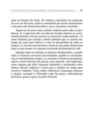 Divaldo Pereira Franco - Celeiro de Bênçãos - Pelo Espírito Joanna de Ângelis 80
entre os homens da Terra. No entanto, convertido em expressão
de sexo em desvario, temo-lo confundido por paixão animalizante
e não passa de instinto procriativo, que a insensatez corrompe...
Sugere-se tal amor como solução simplista para todos os pro-
blemas. E a imposição não vai além de arroubo oratório ou come-
timento literário com que muitos se comovem e nada realizam... O
amor fraternal que recorda o Herói anônimo que se ocultou nos
trapos da carne para edificar a vida na humanidade de todos os
tempos, é a alavanca promissora e eterna de que podes dispor para
alçar os que caíram e te ergueres na direção da plenitude da vida.
Quando todos os métodos te pareçam ultrapassados e quando
todas as técnicas estiverem desvitalizadas; quando as circunstân-
cias se manifestarem aziagas e as ocasiões se fizerem pessimistas,
aplica o amor fraternal sem pressa, sem reproche, sem imposição,
como alguém que dilui unguento balsâmico e perfumado sobre
nodosa afecção orgânica e conta com o milagre do tempo para
resolver o impasse. Verás, então, reflorescer a esperança, renascer
a alegria, ressurgir a felicidade onde há pouco sobrenadavam
destroços, graças, agora, ao amor fraternal.
 