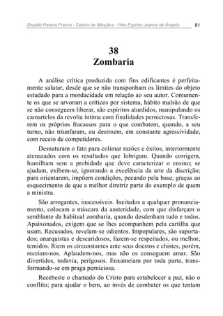 Divaldo Pereira Franco - Celeiro de Bênçãos - Pelo Espírito Joanna de Ângelis 81
38
Zombaria
A análise crítica produzida com fins edificantes é perfeita-
mente salutar, desde que se não transponham os limites do objeto
estudado para a mordacidade em relação ao seu autor. Comumen-
te os que se arvoram a críticos por sistema, hábito malsão de que
se não conseguem liberar, são espíritos aturdidos, manipulando os
camartelos da revolta íntima com finalidades perniciosas. Transfe-
rem os próprios fracassos para o que combatem, quando, a seu
turno, não triunfaram, ou destroem, em constante agressividade,
com receio de competidores.
Desnaturam o fato para colimar razões e êxitos, interiormente
atenazados com os resultados que lobrigam. Quando corrigem,
humilham sem a probidade que deve caracterizar o ensino; se
ajudam, exibem-se, ignorando a excelência da arte da discrição;
para orientarem, impõem condições, pecando pela base, graças ao
esquecimento de que a melhor diretriz parte do exemplo de quem
a ministra.
São arrogantes, inacessíveis. Incitados a qualquer pronuncia-
mento, colocam a máscara da austeridade, com que disfarçam o
semblante da habitual zombaria, quando desdenham tudo e todos.
Apaixonados, exigem que se lhes acompanhem pela cartilha que
usam. Recusados, revelam-se odientos. Impopulares, são suporta-
dos; anarquistas e descaridosos, fazem-se respeitados, ou melhor,
temidos. Riem os circunstantes ante seus doestos e chistes, porém,
receiam-nos. Aplaudem-nos, mas não os conseguem amar. São
divertidos, todavia, perigosos. Enxameiam por toda parte, trans-
formando-se em praga perniciosa.
Recebeste o chamado do Cristo para estabelecer a paz, não o
conflito; para ajudar o bem, ao invés de combater os que tentam
 