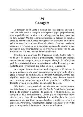 Divaldo Pereira Franco - Celeiro de Bênçãos - Pelo Espírito Joanna de Ângelis 84
39
Coragem
A coragem da fé! Ante o estrugir das lutas ásperas que espo-
cam em toda parte, a coragem desempenha papel preponderante,
sem a qual falecem os ideais e se enfraquecem as forças com que
se deve pelejar. Muitos fogem atemorizados e perdem as batalhas
antes de enfrentá-las. Outros entregam-se ao desânimo injustificá-
vel e se recusam à oportunidade de vitória. Diversos meditam,
receosos, e refugiam-se na insensatez, aguardando triunfos a que
não fazem jus, desarticulando as expressivas construções da Lei,
fracassando, por isso mesmo, lamentavelmente.
Constituem a caravana dos frustrados, assoberbados pela re-
volta que os sevicia árdua e penosamente. Passam em legiões,
desarmados de coragem, porque se negam à bênção do esforço em
prol da renovação íntima e do entusiasmo sadio. Essa energia que
sustenta, essa força moral que induz ao êxito - a coragem!
A coragem é conseqüência natural e legítima da fé. Abasteci-
da pela resistência do amor, consubstancia os valores do ideal e
eleva o homem às culminâncias do triunfo. Coragem, porém, não
significa irreflexão, desatino, temeridade, mas, denodo, intrepi-
dez... A coragem é calma, segura, fonte geratriz de equilíbrio que
fomenta a vida e eleva o labor às cumeadas da glória.
Não infiras, como resultado dos desaires em que sucumbes,
que tais são desavisos ou desarticulações da Providência. Nada de
fora pode impedir a eclosão da coragem e principalmente, da
coragem da fé, a mais relevante. Dizem que há conjunturas impe-
ditivas, que a obstaculizam. Todavia, irmã da liberdade inerente à
consciência de que todos somos dotados, é mister eleger a fé e
esposá-la. Para tanto, fundamental alicerçá-la na razão que é vital
para a coragem desdobrar-se em dádivas santificantes.
 