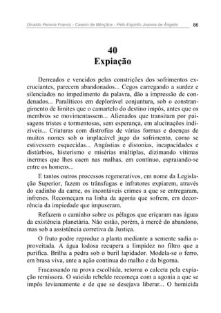 Divaldo Pereira Franco - Celeiro de Bênçãos - Pelo Espírito Joanna de Ângelis 86
40
Expiação
Derreados e vencidos pelas constrições dos sofrimentos ex-
cruciantes, parecem abandonados... Cegos carregando a surdez e
silenciados no impedimento da palavra, dão a impressão de con-
denados... Paralíticos em deplorável conjuntura, sob o constran-
gimento de limites que o camartelo do destino impôs, antes que os
membros se movimentassem... Alienados que transitam por pai-
sagens tristes e tormentosas, sem esperança, em alucinações indi-
zíveis... Criaturas com distrofias de várias formas e doenças de
muitos nomes sob o implacável jugo do sofrimento, como se
estivessem esquecidas... Angústias e distonias, incapacidades e
distúrbios, histerismo e misérias múltiplas, dizimando vítimas
inermes que lhes caem nas malhas, em contínuo, espraiando-se
entre os homens...
E tantos outros processos regenerativos, em nome da Legisla-
ção Superior, fazem os trânsfugas e infratores expiarem, através
do cadinho da carne, os incontáveis crimes a que se entregaram,
infrenes. Recomeçam na linha da agonia que sofrem, em decor-
rência da impiedade que impuseram.
Refazem o caminho sobre os pélagos que eriçaram nas águas
da existência planetária. Não estão, porém, à mercê do abandono,
mas sob a assistência corretiva da Justiça.
O fruto podre reproduz a planta mediante a semente sadia a-
proveitada. A água lodosa recupera a limpidez no filtro que a
purifica. Brilha a pedra sob o buril lapidador. Modela-se o ferro,
em brasa viva, ante a ação contínua do malho e da bigorna.
Fracassando na prova escolhida, retorna o calceta pela expia-
ção remissora. O suicida rebelde recomeça com a agonia a que se
impôs levianamente e de que se desejava liberar... O homicida
 