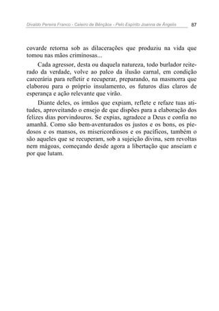Divaldo Pereira Franco - Celeiro de Bênçãos - Pelo Espírito Joanna de Ângelis 87
covarde retorna sob as dilacerações que produziu na vida que
tomou nas mãos criminosas...
Cada agressor, desta ou daquela natureza, todo burlador reite-
rado da verdade, volve ao palco da ilusão carnal, em condição
carcerária para refletir e recuperar, preparando, na masmorra que
elaborou para o próprio insulamento, os futuros dias claros de
esperança e ação relevante que virão.
Diante deles, os irmãos que expiam, reflete e refaze tuas ati-
tudes, aproveitando o ensejo de que dispões para a elaboração dos
felizes dias porvindouros. Se expias, agradece a Deus e confia no
amanhã. Como são bem-aventurados os justos e os bons, os pie-
dosos e os mansos, os misericordiosos e os pacíficos, também o
são aqueles que se recuperam, sob a sujeição divina, sem revoltas
nem mágoas, começando desde agora a libertação que anseiam e
por que lutam.
 