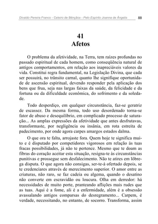Divaldo Pereira Franco - Celeiro de Bênçãos - Pelo Espírito Joanna de Ângelis 88
41
Afetos
O problema da afetividade, na Terra, tem raízes profundas no
passado espiritual de cada homem, como conseqüência natural de
antigos comportamentos, em relação aos inapreciáveis valores da
vida. Constitui regra fundamental, na Legislação Divina, que cada
ser possuirá, no trânsito carnal, quanto lhe signifique oportunida-
de de ascensão espiritual, devendo responder pela aplicação dos
bens que frua, seja nas largas faixas da saúde, da felicidade e da
fortuna ou da dificuldade econômica, do sofrimento e da soleda-
de.
Todo desperdiço, em qualquer circunstância, faz-se geratriz
de escassez. Da mesma forma, todo uso desordenado torna-se
fator de abuso e desequilíbrio, em complicado processo de satura-
ção... As amplas expressões da afetividade que antes desfrutavas,
transformaste, por negligência ou insânia, em rota estreita de
padecimento, por onde agora carpes amargos estados dalma.
O que ora te falta, arrojaste fora. Quem hoje te significa mui-
to e é disputado por competidores vigorosos em relação às tuas
fracas possibilidades, já não te pertence. Mesmo que te doam as
fibras do coração aceitar esta situação, resigna-te às circunstâncias
punitivas e prossegue sem desfalecimento. Não te atires em lôbre-
ga disputa. O que agora não consigas, ser-te-á ofertado depois, se
te credenciares através de merecimento superior. O amor entre as
criaturas, não raro, se faz cadeia ou algema, quando o desatino
não converte em escravidão ou loucura. Olha em derredor: há
necessidades de muito porte, pranteando aflições mais rudes que
as tuas. Aqui é a fome, ali é a enfermidade, além é a obsessão
avassalando antigos comparsas do desregramento... Carpem, é
verdade, necessitando, no entanto, de socorro. Transforma, assim
 