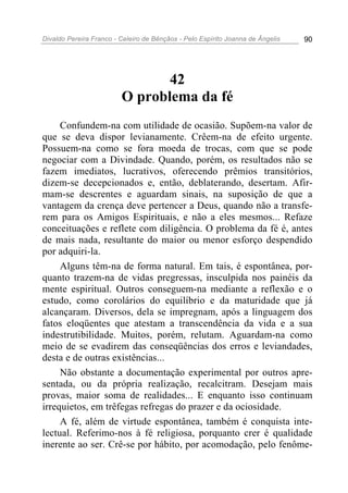 Divaldo Pereira Franco - Celeiro de Bênçãos - Pelo Espírito Joanna de Ângelis 90
42
O problema da fé
Confundem-na com utilidade de ocasião. Supõem-na valor de
que se deva dispor levianamente. Crêem-na de efeito urgente.
Possuem-na como se fora moeda de trocas, com que se pode
negociar com a Divindade. Quando, porém, os resultados não se
fazem imediatos, lucrativos, oferecendo prêmios transitórios,
dizem-se decepcionados e, então, deblaterando, desertam. Afir-
mam-se descrentes e aguardam sinais, na suposição de que a
vantagem da crença deve pertencer a Deus, quando não a transfe-
rem para os Amigos Espirituais, e não a eles mesmos... Refaze
conceituações e reflete com diligência. O problema da fé é, antes
de mais nada, resultante do maior ou menor esforço despendido
por adquiri-la.
Alguns têm-na de forma natural. Em tais, é espontânea, por-
quanto trazem-na de vidas pregressas, insculpida nos painéis da
mente espiritual. Outros conseguem-na mediante a reflexão e o
estudo, como corolários do equilíbrio e da maturidade que já
alcançaram. Diversos, dela se impregnam, após a linguagem dos
fatos eloqüentes que atestam a transcendência da vida e a sua
indestrutibilidade. Muitos, porém, relutam. Aguardam-na como
meio de se evadirem das conseqüências dos erros e leviandades,
desta e de outras existências...
Não obstante a documentação experimental por outros apre-
sentada, ou da própria realização, recalcitram. Desejam mais
provas, maior soma de realidades... E enquanto isso continuam
irrequietos, em trêfegas refregas do prazer e da ociosidade.
A fé, além de virtude espontânea, também é conquista inte-
lectual. Referimo-nos à fé religiosa, porquanto crer é qualidade
inerente ao ser. Crê-se por hábito, por acomodação, pelo fenôme-
 