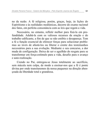 Divaldo Pereira Franco - Celeiro de Bênçãos - Pelo Espírito Joanna de Ângelis 91
no da razão. A fé religiosa, porém, graças, hoje, às lições do
Espiritismo e às realidades mediúnicas, decorre do exame racional
dos fatos, em perfeita consonância com as leis que regem a vida.
Necessário, no entanto, refletir melhor para fixá-la em pro-
fundidade. Adubá-la com os valiosos recursos da oração e do
trabalho edificante, a fim de que se não entibie e desapareça. Tem
a fé a função essencial de oferecer forças para solucionar proble-
mas ao invés de afastá-los ou liberar o crente dos testemunhos
necessários para a sua evolução. Mediante o seu concurso, a dor
muda de configuração. Deixa de ser o aguilhão do resgate para se
transformar em força-estímulo para a vida, desafio para o avanço
e auto-realização.
Crendo no Pai, entregou-se Jesus totalmente ao sacrifício,
sem mácula nem culpa, de modo a ensinar-nos que a fé é ponte
divina por onde transitaremos da nossa pequenez na direção aben-
çoada da liberdade total e grandiosa.
 