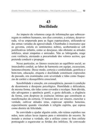 Divaldo Pereira Franco - Celeiro de Bênçãos - Pelo Espírito Joanna de Ângelis 92
43
Docilidade
Ao impacto da volumosa carga de informações que sobrecar-
regam os ombros humanos, nos dias correntes, a criatura, desarvo-
rada, vê-se empurrada para as fugas espetaculares, utilizando-se
das armas variadas da agressividade. Chumbadas à insensatez que
as governa, estiola os sentimentos nobres, acobertando-se sob
justificativas infantis, como se desejasse, não obstante as atitudes
infelizes, atrair simpatias e amizades. Não as lobrigando, reage
com violência, atestando a precariedade dos valores aceitos, que
pretende conduzir e propagar.
Nesse particular, os fatores essenciais ao equilíbrio social, ao
intercâmbio cordial, ao labor de harmonia em equipe, escasseiam,
lamentavelmente. Desse modo, cortesia e cordialidade, gentileza e
bom-tom, educação, etiqueta e docilidade constituem expressões
do passado, ora examinadas com severidade e tidas como fraque-
zas de caráter e desequilíbrio emocional.
Sensibilidade e emoção, em conseqüência, passam à condição
de desarmonia e desajuste psicológico. Humildade e delicadeza,
da mesma forma, são tidas como covardia e recalque. Sem dúvida,
não advogamos a aparência gentil, o gesto delicado, a elegância
da forma, com desprezo às essências íntimas que constituem as
manifestações da cortesia. O homem deve ser sincero, exercitar a
verdade, cultivar atitudes retas, expressar opiniões honestas,
especialmente quando vinculado à religião espírita, que esposa
como diretriz de felicidade.
Se convidado a ajudar alguém caído, não reúnas espinhos nas
mãos, nem calces luvas ásperas para o ministério do socorro. Se
instado a ensinar a verdade, não a utilizes como se fora estilete
ponteagudo a esgaravatar as feridas dos infelizes. Se convocado
 