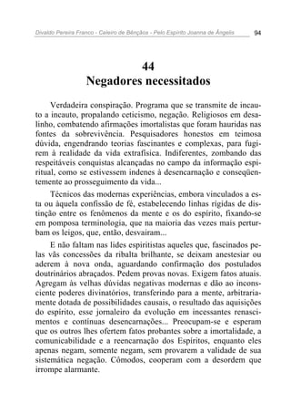Divaldo Pereira Franco - Celeiro de Bênçãos - Pelo Espírito Joanna de Ângelis 94
44
Negadores necessitados
Verdadeira conspiração. Programa que se transmite de incau-
to a incauto, propalando ceticismo, negação. Religiosos em desa-
linho, combatendo afirmações imortalistas que foram hauridas nas
fontes da sobrevivência. Pesquisadores honestos em teimosa
dúvida, engendrando teorias fascinantes e complexas, para fugi-
rem à realidade da vida extrafísica. Indiferentes, zombando das
respeitáveis conquistas alcançadas no campo da informação espi-
ritual, como se estivessem indenes à desencarnação e conseqüen-
temente ao prosseguimento da vida...
Técnicos das modernas experiências, embora vinculados a es-
ta ou àquela confissão de fé, estabelecendo linhas rígidas de dis-
tinção entre os fenômenos da mente e os do espírito, fixando-se
em pomposa terminologia, que na maioria das vezes mais pertur-
bam os leigos, que, então, desvairam...
E não faltam nas lides espiritistas aqueles que, fascinados pe-
las vãs concessões da ribalta brilhante, se deixam anestesiar ou
aderem à nova onda, aguardando confirmação dos postulados
doutrinários abraçados. Pedem provas novas. Exigem fatos atuais.
Agregam às velhas dúvidas negativas modernas e dão ao incons-
ciente poderes divinatórios, transferindo para a mente, arbitraria-
mente dotada de possibilidades causais, o resultado das aquisições
do espírito, esse jornaleiro da evolução em incessantes renasci-
mentos e contínuas desencarnações... Preocupam-se e esperam
que os outros lhes ofertem fatos probantes sobre a imortalidade, a
comunicabilidade e a reencarnação dos Espíritos, enquanto eles
apenas negam, somente negam, sem provarem a validade de sua
sistemática negação. Cômodos, cooperam com a desordem que
irrompe alarmante.
 