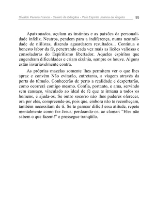 Divaldo Pereira Franco - Celeiro de Bênçãos - Pelo Espírito Joanna de Ângelis 95
Apaixonados, açulam os instintos e as paixões da personali-
dade infeliz. Neutros, pendem para a indiferença, numa neutrali-
dade de niilistas, dizendo aguardarem resultados... Continua o
honesto labor da fé, penetrando cada vez mais as lições valiosas e
consoladoras do Espiritismo libertador. Aqueles espíritos que
engendram dificuldades e criam cizânia, sempre os houve. Alguns
estão invariavelmente contra.
As próprias mazelas somente lhes permitem ver o que lhes
apraz e convém Não evitarão, entretanto, a viagem através da
porta do túmulo. Conhecerão de perto a realidade e despertarão,
como ocorrerá contigo mesmo. Confia, portanto, e ama, servindo
sem cansaço, vinculado ao ideal de fé que te irmana a todos os
homens, e ajuda-os. Se outro socorro não lhes puderes oferecer,
ora por eles, compreende-os, pois que, embora não te reconheçam,
também necessitam de ti. Se te parecer difícil essa atitude, repete
mentalmente como fez Jesus, perdoando-os, ao clamar: “Eles não
sabem o que fazem!” e prossegue tranqüilo.
 