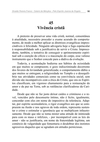 Divaldo Pereira Franco - Celeiro de Bênçãos - Pelo Espírito Joanna de Ângelis 96
45
Vivência cristã
A pretexto de preservar uma vida cristã, normal, consentânea
à atualidade, necessário proceder a exame acurado do comporta-
mento, de modo a melhor aplicar as diretrizes evangélicas impres-
cindíveis à felicidade. Ninguém advogaria hoje a fuga espetacular
à responsabilidade sob a justificativa de servir o Cristo. Improce-
dente, também, a tentativa de conseguir o aprimoramento espiri-
tual sob a coerção do cilício e a maceração do corpo, esse valioso
instrumento que o Senhor concede para a dádiva da evolução.
Todavia, a acomodação hodierna aos hábitos da ociosidade
em que muitos se comprazem; o gozo indiscriminado decorrente
dos favores da leviandade generalizada; o comportamento dúbio a
que muitos se entregam; a religiosidade no Templo e o desequilí-
brio nas atividades comerciais como na convivência social, sem
dúvida são incompatíveis com a ética do Cristo, que ora os Espíri-
tos classificam, em vigoroso chamamento para a restauração do
amor e da paz na Terra, sob as rutilâncias clarificadoras da Cari-
dade.
Desde que não se faz justo deixar caídos o criminoso e o re-
vel, vencidos pelo desconserto íntimo, não é lícito, igualmente,
concordar com eles em nome do impositivo da tolerância. Adap-
tar, por espírito acomodatício, o rigor evangélico aos que se com-
prazem na ilusão e nos agravos de toda ordem, representa susten-
tar o crime e estimular a ignorância que se multiplicam infausto-
samente. Desde que não se torna mister uma atitude de inimizade
para com os maus e infelizes, - por incompatível com as leis do
amor - não se justificaria, em nome da fraternidade legítima, um
comércio de vulgaridade que fomentaria o desdobrar dos instintos
agressivos daqueles que se agradam em atitudes perniciosas.
 