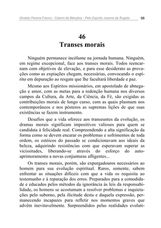 Divaldo Pereira Franco - Celeiro de Bênçãos - Pelo Espírito Joanna de Ângelis 98
46
Transes morais
Ninguém permanece incólume na jornada humana. Ninguém,
em regime excepcional, face aos transes morais. Todos reencar-
nam com objetivos de elevação, e para esse desiderato as prova-
ções como as expiações chegam, necessárias, convocando o espí-
rito em depuração ao resgate que lhe facultará liberdade e paz.
Mesmo aos Espíritos missionários, em apostolado de abnega-
ção e amor, com as metas para a redenção humana nos diversos
campos da Cultura, da Arte, da Ciência, da Fé, são exigidas as
contribuições morais de longo curso, com as quais plasmam nos
contemporâneos e nos pósteros as supremas lições de que suas
existências se fazem instrumento.
Desafios que a vida oferece aos transeuntes da evolução, os
dramas morais significam impositivos valiosos para quem se
candidata à felicidade real. Compreendendo a alta significação da
forma como se devem encarar os problemas e sofrimentos de toda
ordem, os estóicos do passado se condicionavam aos ideais da
beleza, adquirindo resistências com que esperavam superar as
vicissitudes, liberando-se através do esforço do auto-
aprimoramento a novas conjunturas afligentes...
Os transes morais, porém, são expurgadouros necessários ao
homem para sua evolução espiritual. Raros, somente, sabem
enfrentar as situações difíceis com que a vida os requisita ao
testemunho e à reparação dos erros. Preparados para a comodida-
de e educados pelos métodos da ignorância às leis da responsabi-
lidade, os homens se acostumam a resolver problemas e inquieta-
ções pelo suborno, pela ilicitude desta e daquela expressão, per-
manecendo incapazes para refletir nos momentos graves que
advêm inevitavelmente. Surpreendidos pelas realidades evoluti-
 