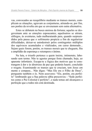 Divaldo Pereira Franco - Celeiro de Bênçãos - Pelo Espírito Joanna de Ângelis 99
vas, convocados ao reequilíbrio mediante os transes morais, com-
plicam as situações, agravam as conjunturas, atirando-se, por fim,
aos porões da revolta em que se envenenam sem outra alternativa.
Estes se debatem na busca ansiosa da fortuna; aqueles se des-
governam ante as emoções espoucantes; aqueloutros se atiram,
sôfregos, às aventuras, tudo malbaratando para, quando surpreen-
didos pela pausa que o sofrimento propicia a fim de regularizar
dificuldades, deixar-se autodestruir pelos contingentes múltiplos
dos equívocos acumulados e vitalizados, em curso demorado...
Sejam quais forem, porém, os transes morais que te cheguem, fita
a amplidão da esperança e retempera o ânimo.
Na luta, o triunfo pertence a quem insiste, intimorato, labo-
rando sem termo. Não te agastes porque foste chamado, hoje, ao
aparente infortúnio. Escapa-te a lógica dos motivos que te cons-
trangem à dor e às diretrizes de paz que poderás haurir, concluído
o resgate. Examinando os transes que te cruciam, tem Jesus em
mente e compara... Não digas: “Mas Ele era o Filho de Deus”,
porquanto também o és. Nem asseveres: “Ele, porém, era perfei-
to” lembrando que a Sua palavra sábia prescreveu - “Sede perfei-
tos como o Pai Celestial é perfeito”, e nada temas até alcançares a
perfeição que a todos nós está destinada.
 