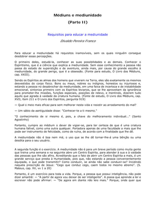 Médiuns e mediunidade
(Parte II)
Requisitos para educar a mediunidade
Divaldo Pereira Franco
Para educar a mediunidade há requisitos inamovíveis, sem os quais ninguém consegue
desdobrar essas percepções.
O primeiro deles, estudá-la, conhecer as suas possibilidades e as demais. Conhecer o
Espiritismo, que é a ciência que explica a mediunidade. Sem esse conhecimento a pessoa não
passa do estado de superstição e de aventura, ainda mais, por causa do grande escolho à
mediunidade, do grande perigo, que é a obsessão. (Fonte para estudo, O Livro dos Médiuns,
cap. XXIII).
Sendo os Espíritos as almas dos homens que viveram na Terra, eles são exatamente os mesmos
desvestidos do corpo físico. Bons ou maus, nobres ou indignos, honestos ou injuriosos e,
estando a pessoa no desabrochar da mediunidade, em uma faixa de incerteza e de instabilidade
emocional, sintoniza primeiro com os Espíritos levianos, que se lhe aproveitam da ignorância
para prometer-lhe missões, funções especiais, posições de relevo, e mentindo, dizerem tudo
aquilo que agrada à vaidade da criatura humana. (Fonte de estudo, O Livro dos Médiuns, cap.
XVII, ítem 211 e O Livro dos Espíritos, pergunta 919)
— Qual o meio mais eficaz para sem melhorar nesta vida e resistir ao arrastamento do mal?
— Um sábio da aantiguidade disse: "Conhecer-te a ti mesmo."
"O conhecimento de si mesmo é, pois, a chave do melhoramento individual..." (Santo
Agostinho)
Portanto, cumpre ao médium o dever de vigiar-se, para ter certeza de que é uma criatura
humana falível, como uma outra qualquer. Portadora apenas de uma faculdade a mais que lhe
pode ser instrumento de felicidade, como de ruína, de acordo com a finalidade que lhe dê.
A mediunidade não é boa nem má; o uso que se lhe dê tornar-lhe-á uma bênção ou uma
desdita para o seu usuário.
A segunda função é o exercício. A mediunidade não é para um breve período como muita gente
que treina uma semana e na seguinte abre um Centro Espírita, para atender à sua e à vaidade
das pessoas que lhe são afins. Acreditando que o fato de abrir um Centro Espírita a mais, é um
grande serviço que presta à Humanidade, pois que, não estando a pessoa convenientemente
equipada, o que pode transmitir? Como conduzir, se ainda não sabe conduzir-se? Incidindo
naquela prescrição de Jesus: "Cego que conduz cego, caem todos no mesmo abismo". (S.
Mateus, cap. XV, vv 1 a 20)
Portanto, é um exercício para toda a vida. Porque, a pessoa que possui inteligência, não pode
dizer amanhã: — "A partir de agora vou deixar de ser inteligente". A pssoa que aprende a ler e
escrever não pode afirmar: — "De agora em diante não leio mais." Porque, onde quer que
 