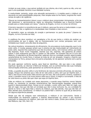 incidam as suas vistas, o que estiver grafado em seu idioma, ela o lerá, queira ou não, uma vez
que é uma qualidade inerente à sua realidade humana.
A mediunidade, portanto, exige uma educação permanente e, à medida quem o médium vai
educando as suas possibilidades psíquicas, mais amplas estas se lhe fazem, exigindo-lhe maior
campo de ação e de vigilância.
"Educar-se incessantemente é dever a que o médium deve comprometer intimamente, a fim de
não estacionar e, aprimorando-se, lograr as relevantes finalidades que a Doutrina Espírita
propõe para a mediunidade com Jesus." (Joanna de Ângelis, no livro no Limiar do Infinito)
O terceiro requisito é a consciência de que é médium, para que lhe serve a mediunidade e o que
dela vai fazer. Daí, a vigilância é a necessidade mais imediata e mais comum.
"É necessário vigiar as entradas do coração e permanecer no posto da prece." (Joanna de
Ângelis, no livro Convites da Vida)
A vigilância lhe deve constituir um paradigma a fim de que tenha o critério de analisar as
comunicações de que é objeto, não se impressionando com nomes pomposos nem com
entidades que trazem uma alta dose de pieguismo.
Na cultura brasileira, remanescente do africanismo, há uma postura muito pieguista, que é a do
preto velho. E muitas pessoas acham que é sintoma de boa mediunidade ser instrumento de
preto velho. Quando lhes explicamos que não há pretos velhos, nem brancos velhos, que todos
são Espíritos, ficam muito magoadas, dizendo que nós, espíritas, não gostamos de pretos
velhos. E lhes explicamos que não é o gostar ou não gostar. Se tivessem lido em O Livro dos
Médiuns, O Laboratório do Mundo Espiritual, saberiam que se a entidade mantém determinadas
características do mundo físico, é porque se trata de um ser atrasado. Imagine o Espírito que
manquejava na Terra, porque teve uma perna amputada, ter de aparecer somente com a perna
amputada.
Ele pode aparecer conforme queira, para fazer-se identificar, não que seja o seu estado
espiritual. Quando, ao retornar à Pátria da Verdade, com os conhecimentos das suas múltiplas
reencarnações anteriores, pode apresentar-se conforme lhe aprouver.
Então, a questão do preto velho é uma fenômeno de natureza animista africanista, de natureza
piegas. Porque nós achamos que o fato de ter sido preto e velho, tem que ser Espírito bom, e
não é. Pois houve muito preto velho escravo que era mau, tão cruel quanto o branco, insidioso e
venal. E também houve e há muito branco velho que é venal, é indigno e corrompido. O fato de
ter sido branco ou preto não quer dizer que seja um Espírito bom.
Cabe ao médium ter cuidade com esses atavismos, e quando esses Espíritos vierem falando
errado, ou mantendo os cacoetes característicos das reencarnações passadas, aclarar-lhes
quanto à desnecessidade disso. Porque se em verdade, o preto velho quer falar em nagô, que
fale em nagô, mas que não fale um enrolado que não é coisa nenhuma. Ou, se a entidade foi
alemã na Terra e não logre falar o idioma do médium, que fale alemão, mas que não fale um
falso alemão para impressionar. O médium só poderá falar o idioma no qual ele já reencarnou
em alguma experiência passada.
Desde que não há milagres nem sobrenatural, o médium é um instrumento. Sendo a
mediunidade um fenômeno orgânico, o Espírito desencarnado vai utilizar o que encontre
arquivado no psiquismo do médium, para que isto venha à baila. (Fonte para estudo, O Livro
dos Médiuns, cap. XIX, ítem 15)
 