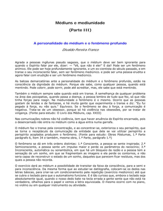 Médiuns e mediunidade
(Parte III)
A personalidade do médium e o fenômeno profundo
Divaldo Pereira Franco
Agrada a pessoas ingêunas pseudo sagazes, que o médium deve ser bem ignorante para
quando o Espírito falar por ele, dizer: — "Vê, que não é ele!" E daí! Pode ser um fenômeno
anímico. Ele pode ser hoje profundamente ignorante, e um ex-cientista do século passado, e em
transe o seu inconsciente falar, sem ser fenômeno mediúnico. e pode ser uma pessoa erudita e
agora falar com erudição e ser um fenômeno mediúnico.
As balizas demarcatórias ante a personalidade do médium e o fenômeno profundo, estão na
consciência da dignidade do médium. Porque ele sabe, como qualquer pessoa, quando está
mentindo. Pode colorir, pode sorrir, pode até acreditar, mas, ele sabe que está mentindo.
Também o médium sempre sabe quando está em transe. À semelhança de qualquer problema
na área das psicopatias, quando passa a doença, a pessoa lembra de tudo que fez, só que não
tinha forças para reagir. Na mediunidade o fenômeno é o mesmo. Ocorre que as pessoas
gostam de lendas e de fantasias, e há muita gente que experimenta o transe e diz: "Eu fui
pegado à força, eu não quis." Equívoco. Se o fenômeno se deu à força, a comunicação é
negativa. Trata-se de um obsessor, porque só há violência nas obsessões, por se tratar de
vingança. (Fonte para estudo: O Livro dos Médiuns, cap. XXIII)
Nas comunicações nobres não há violência, tem que haver anuência do Espírito encarnado, pois
o desencarnado não entra no médium como a água entra numa garrafa.
O médium faz o transe pela concentração, e ao concentrar-se, exterioriza o seu perispírito, que
se torna o receptáculo da comunicação da entidade que dela se vai utilizar perispírito a
perispírito acoplados produzem o fenômeno. (Fonte para estudo: Obras Póstumas, 1.ª Parte
parágrafo 6, ítem 34 e também, mesma obra, 1.ª Parte, parágrafo 1.º)
O fenômeno se dá em três ordens distintas: 1.ª Consciente, a pessoa se sente inspirada; 2.ª
Semiconsciente, a pessoa sente um impulso maior e perde os parâmetros do raciocínio; 3.ª
Inconsciente, automática ou sonambúlica, em que há um bloqueio da razão e a pessoa tem a
sensação de um sonho, em que se fragmentam as imagens e ela perde os contornos, e não
seria capaz de reconstruir o estado de um sonho, daqueles que parecem ficar resíduos, mas dos
quais a pessoa não recorda.
O exercício dará ao médium a possibilidade de transitar da faixa da consciência, para a semi e
para inconsciência. Da mesma forma que ao estudar-se datilografia, colocam-se os dedos nas
letras básicas, para criar-se um condicionamento pela repetição (exercício mediúnico) até que
se cubra o teclado para que o automatismo funcione. E é tão curioso que, embora o teclado seja
absolutamente igual, quando o nosso dedo bate na tecla errada a gente sente que não está na
verdadeira, olhamos para o papel e vemos a letra equivocada. O mesmo ocorre com no piano,
no violino ou em qualquer instrumento ou atividade.
 