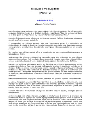 Médiuns e mediunidade
(Parte IV)
A lei dos fluídos
Divaldo Pereira Franco
A mediunidade, para continuar a ser desenvolvida, vai exigir do indivíduo disciplinas morais,
porque as disciplinas morais fá-lo-ão atrair entidades respeitáveis. "Dize-me com quem andas e
eu te direi quem és. Dize-me que és, e eu caracterizarei as tuas companhias."
Portanto, é necessário que o médium se moralize, para que os Espíritos simpáticos e nobres que
com ele se afinem, passem a ajudá-lo.
É indispensável ao médium estudar, para que compreenda como é o mecanismo da
mediunidade. O estudo da Doutrina é muito importante, sobretudo, nos dias atuais, quando
vemos proliferar a mediunidade desordenada, a serviço de interesses subalternos em proveito
pessoal.
Um médium que cultiva o estudo sério se conscientiza de suas responsabilidades perante a
faculdade que detém.
Sabe-se que, por exemplo, a respeito de certa prática que vem ocorrendo, em que médiuns
podem receber qualquer Espíritos. Isso não corresponde à verdade, pois existe a lei dos fluídos,
em que os semelhantes se atraem e os contrários se repelem. É uma lei básica da Física.
Portanto, os médiuns não podem receber os Espíritos que estejam acompanhando outras
pessoas como hoje se faz, e as pessoas ingênuas dão crédito, de realidade, pedindo que o
obsessor de José incorpore na mediunidade Antonio. Isso só será possível se houver identidade
fluídica; não havendo, não acontecerá. Há Espíritos levianos que gostam de distrair-se com
nossa ignorância. Incorporam e fingem ser aquele que foi evocado. Por isso, o Espiritismo evita
as evocações, porque nem todos os Espíritos chamados têm condições de atender, ou permissão
para isso.
O Espíritos também têm ocupações, deveres, e existem leis que lhes regem o comportamento.
Às vezes, eles podem vir, mas não lhes é permitida a oportunidade de se comunicarem, para
provação de quem evoca ou para sofrimento deles mesmos, por falta de méritos. Espíritos
levianos, interesseiros, vêm e assumem a personalidade, enganando e mentindo. (Fonte para
estudo, O Céu e o Inferno, 1a. parte, cap. XI).
Também não tem a mediunidade a função de descobrir tesouros ocultos, heranças, pessoas
desaparecidas.
Afirmou Kardec com estas palavras: A função da mediunidade é promover o progresso da
humanidade. Mas não é porque ele o disse, é porque os Espíritos superiores assim elucidaram. A
mediunidade tem uma função muito mais nobre do que encontrar a pedra de brilhante que se
perdeu e a gente quer achá-la. Pode ocorrer que Espíritos ociosos e brincalhões digam, mas
será sempre através de um fenômeno frívolo e fútil de uma mediunidade que está em mãos
boas e más, correndo o perigo de permanecer nas negativas. Dessa forma, cabe ao médium
 