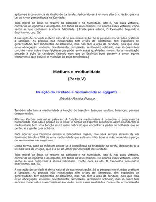 aplicar-se à consciência da finalidade da tarefa, dedicando-se à lei mais alta da criação, que é a
Lei do Amor personificada na Caridade.
Toda moral de Jesus se resume na caridade e na humildade, isto é, nas duas virtudes,
contrárias ao egoísmo e ao orgulho. Em todos os seus ensinos, Ele aponta essas virtudes, como
sendo as que conduzem à eterna felicidade. ( Fonte para estudo, O Evangelho Segundo o
Espiritismo, cap. XV)
A sua ação de caridade é efeito natural de sua moralização. Só as pessoas moralizadas praticam
a caridade. As pessoas não moralizadas têm crises de filantropia, têm explosões de
generosidade, têm momentos de altruísmo, mas não têm a ação da caridade, pois que essa
exige abnegação, renúncia, devotamento, compaixão, sentimento solidário, mas só quem tem
controle moral sobre imperfeições é que pode reunir essas qualidades morais. Daí a moralização
precede à ação da caridade, fazendo com que os Espíritos bons passem a amar aquele
instrumento que é dúctil e maleável às boas tendências.)
Médiuns e mediunidade
(Parte V)
Na ação da caridade a mediunidade se agiganta
Divaldo Pereira Franco
Também não tem a mediunidade a função de descobrir tesouros ocultos, heranças, pessoas
desaparecidas.
Afirmou Kardec com estas palavras: A função da mediunidade é promover o progresso da
humanidade. Mas não é porque ele o disse, é porque os Espíritos superiores assim elucidaram. A
mediunidade tem uma função muito mais nobre do que encontrar a pedra de brilhante que se
perdeu e a gente quer achá-la.
Pode ocorrer que Espíritos ociosos e brincalhões digam, mas será sempre através de um
fenômeno frívolo e fútil de uma mediunidade que está em mãos boas e más, correndo o perigo
de permanecer nas negativas.
Dessa forma, cabe ao médium aplicar-se à consciência da finalidade da tarefa, dedicando-se à
lei mais alta da criação, que é a Lei do Amor personificada na Caridade.
Toda moral de Jesus se resume na caridade e na humildade, isto é, nas duas virtudes,
contrárias ao egoísmo e ao orgulho. Em todos os seus ensinos, Ele aponta essas virtudes, como
sendo as que conduzem à eterna felicidade. (Fonte para estudo, O Evangelho Segundo o
Espiritismo, cap. XV)
A sua ação de caridade é efeito natural de sua moralização. Só as pessoas moralizadas praticam
a caridade. As pessoas não moralizadas têm crises de filantropia, têm explosões de
generosidade, têm momentos de altruísmo, mas não têm a ação da caridade, pois que essa
exige abnegação, renúncia, devotamento, compaixão, sentimento solidário, mas só quem tem
controle moral sobre imperfeições é que pode reunir essas qualidades morais. Daí a moralização
 