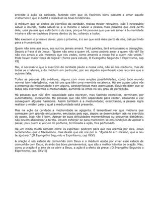precede à ação da caridade, fazendo com que os Espíritos bons passem a amar aquele
instrumento que é dúctil e maleável às boas tendências.
O médium que se dedica ao exercício da caridade, realiza mister relevante. Não é necessário
salvar o mundo, basta salvar-se a si mesmo e salvar a pessoa mais próxima que está perto
dele, uma pessoa que está dentro de casa, porque há pessoas que querem salvar a humanidade
inteira e são verdadeiros tiranos dentro do lar, odiando a todos.
Não exercem o primeiro dever, pois o próximo, é o ser que está mais perto de nós, dali partindo
para a Humanidade.
Quem não ama aos seus, aos outros jamais amará. Terá paixões, terá entusiasmo e decepções.
Depois a frase é de Jesus: "Quem não ama a quem vê, como poderá amar a quem não vê? Se
não vos amais a vós mesmos que vos vedes, como amareis a vosso Pai a quem não vedes."
Pode haver maior força de lógica? (Fonte para estudo, O Evangelho Segundo o Espiritismo, cap
XI)
Daí, é necessário que o exercício da caridade paute a nossa vida, não só dos médiuns, mas de
todas as criaturas, e do médium em particular, por ser alguém aquinhoado com recursos que a
outrem falte.
Todas as pessoas são médiuns, alguns com mais amplas possibilidades, como todo mundo
normal tem inteligência, mas há uns que têm uma memória excelente. Há em quase todos nós
a presença da mediunidade e em alguns, características mais acentuadas. Equivale dizer que se
todos nós exercitarmos a mediunidade, aumentá-la-emos no seu grau de percepção.
Há pessoas que não têm capacidade para escrever, mas fazendo exercícios, terminam, por
automatismo, escrevendo. Há pessoas que não têm capacidade para cantar, educando a voz
conseguem alguma harmonia. Assim também é a mediunidade; exercitando, a pessoa logra
realizar o mister para o qual a mediunidade está presente.
Mas na ação da caridade a mediunidade se agiganta. É lamentável ver que médiuns que
começam com grande entusiasmo, emulados pelo ego, depois se desencantam até no exercício
do passe. Isso não é bom. Apesar de suas dificuldades momentâneas ou pequenos distúrbios,
não devem abandonar a tarefa. Devem esforçar-se para manterem-se em condições de aplicar o
passe, pois quem é veículo do perfume, terminada a ação, fica perfumado.
Há um modo muito cômodo entre os espíritas: pedirem para que nós oremos por eles. Jesus
recomendou que o fizéssemos, mas desde que ele ore por si. "Ajuda-te a ti mesmo, que o céu
te ajudará." (O Evangelho Segundo o Espiritismo, cap XXV)
A oração é um estado de comunhão com Deus e o médium acaba por viver esse estado de
comunhão com Deus, através dos bons pensamentos, que são a melhor técnica de oração. Mas,
como a oração é a arte de se abrir a Deus, a ação é o efeito da prece. (O Evangelho Segundo o
Espiritismo, cap. XXVII)
 