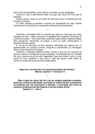 10

sócio-moral da atualidade, Jesus retorna e convida a outras cogitações.
   Canta um nôvo e permanente Natal no burgo das almas da Terra que O
esperam.
   Estado interior, Jesus é comunhão de alma para alma a emboscar-se nos
homens confiantes.
   O Cristo amansa as paixões e suaviza as Inquietações da vida, fixando
naqueles que O conhecem os caracteres iniludiveis da Sua presença.

                                     ***

    Sentindo a mensagem dEle no espírito que agora se volta para as coisas
elevadas da vida — após o cansaço e o desgôsto das investidas infrutíferas na
vivência da ilusão — não te permitas contaminar pelos fluídos maléficos dêstes
dias turbulentos. Movimenta os braços e atua na ação enobrecedora a
benefício dos que sofrem.
    E, se ao te reclinares ao leito estiveres assinalado por alguma dor ou
desencantado por qualquer afronta, mergulha o pensamento na mensagem
dEle e busca escutá-lo no coração.
    Fazendo o necessário silêncio interior, ouvirás a Sua voz em acalanto de
ternura e alento, encorajando-te para prosseguir, constatando que em verdade
Ele veio e demora-se ao teu lado, esperando, hoje como ontem, que o mundo
moral da Terra modifique o seu clima e haja paz perene entre todos os
homens, através dos teus sacrifícios desde agora.

                                      *

      Segui-me, e eu farei que vos torneis pescadores de homens”.
                       Marcos: capítulo 1º, versículo 17.

                                      *

    “Mas o papel de Jesus não foi o de um simples legislador moralista,
tendo por exclusiva autoridade a sua palavra. Cabia-Lhe dar cumprimento
às profecias que Lhe anunciaram o advento; a autoridade Lhe vinha da
natureza excepcional do Seu Espírito e da Sua missão divina”.
          Capítulo 1º — Item 4.
 