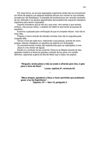 100

    Por essa forma, se as tuas aspirações superiores ainda não se converteram
em flôres de alegria e as ásperas batalhas teimam por manter-te nos embates
duradouros não desfaleças. O passado de sombras para ser vencido necessita
de ser retificado e os abusos agasalhados demoradamente requerem disciplina
espartana para serem superados.
    Importa considerar que já não és o que eras, nem sentes o que sentias,
embora, não poucas vêzes, o assédio do hábito te atormente as pausas de
equilíbrio.
    Examina o passado para verificação do que te compete refazer, mas não te
fixes nêle.
    Prepara o futuro através de atitudes corretas mas não te angusties pela
chegada dêle.
    Vence a hora de cada hora, realizando o que possas, através de como
possas, lidando infatigável na república do espírito em atribulação.
    Os acontecimentos vividos são experiências para as realizações a viver.
    Jesus é o teu divisor de águas.
    Kardec é o condutor do teu amanhã. Eleva-te ao Mestre através do Seu
apóstolo moderno e fecha às paixões o templo da tua alma, em caráter
definitivo, aspirando à glória do Mundo Maior que a todos nos espera.

                                      *

       “Ninguém, tendo pôsto a mão ao arado e olhando para trás, é apto
       para o reino de Deus”.
                              Lucas: capítulo 9º, versículo 62.

                                      *

       “Meus amigos, agradecei a Deus o haver permitido que pudésseis
       gozar a luz do Espiritismo”.
                    Capítulo 15º — Item 10, parágrafo 2.
 