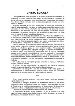 11


                                      3
                       CRISTO EM CASA
    Contrapondo-se à onda crescente da loucura que irrompe avassaladora de
tõda parte, e domina, penetrando os lares e os destroçando, o Evangelho de
Jesus, hoje como no passado, abre larga faixa para a esperança, facultando a
visão de um futuro promissor onde os desassossegos do coração não terão
ensejo de medrar.
    A par da lascívia e do moderno comércio do erotismo, que consomem as
mais elevadas aspirações humanas na Indústria da devassidão, as se-mentes
luminosas da Boa Nova, plantadas na intimidade do conjunto familiar,
desdobram-se em embriões de amor que enriquecem os espíritos de paz,
recuperando os homens portadores das enfermidades espirituais de longo
curso e medicando-os com as dádivas da saúde.
    Enquanto campeia a caça desassisada aos estupefacientes e barbitúricos a
os narcóticos e aos excessos do sexo em desalinho, a mensagem do Reino de
Deus cada semana, na família, representa placebo valioso que consegue
recompor das distonias psíquicas aquêles que jazem anestesiados sob o jugo
de forças ultrizes e vingadoras de existências pretéritas.
    Há mais enfermos no mundo do que se supõe que existam. Isto porque, no
reduto familiar raramente fecundam a conversação edificante, o entendimento
fraterno, a tolerância geral, o amor desinteressado... Vinculados por
compromissos vigorosos para a própria evolução, os espíritos reencarnam-se
no mesmo grupo cromossomático, endividados entre si, para o necessário
reajustamento, trazendo nos refolhos da memória espiritual as recordações
traumáticas e as lembranças nefastas, deixando-se arrastar, invariàvelmente, a
complexos processos de obsessão recíproca, graças ao ódio mantido, às ani-
mosidades conservadas e nutridas com as altas contribuições da rebeldia e da
violência.
    Em razão disso, o desrespeito grassa, a revolta se instala, a indiferença
insiste e a aversão assoma...
    A família, em tais circunstâncias, se transforma em palco de tragédias
sucessivas, quando não se faz aduana de traições e desídias...
    Estimulando os desajustes que se encontram inatos nos grupos da
consangüinidade, a hodierna técnica da comunicação malsã tem conspirado
poderosamente contra a paz do lar e a felicidade dos homens.

                                     ***

   Cristo, porém, quando se adentra pelo portal do lar, modifica a paisagem
espiritual do recinto.
   As cargas de vibrações deletérias, os miasmas da intolerância, os tóxicos
nauseantes da ira, as palavras azedas vão rareando, ao suave-doce contágio
do Seu amor e se modificam as expressões da desarmonia e do desconfôrto,
produzindo natural condição de entendimento, de alegria, de refazimento.
   Cristo no lar significa comunhão da esperança com o amor.
   A Sua presença produz sinais evidentes de paz, e aquêles que antes
experimentavam repulsa pelo ajuntamento doméstico descobrem sintomas de
identificação, necessidade de auxílio mútuo.
 