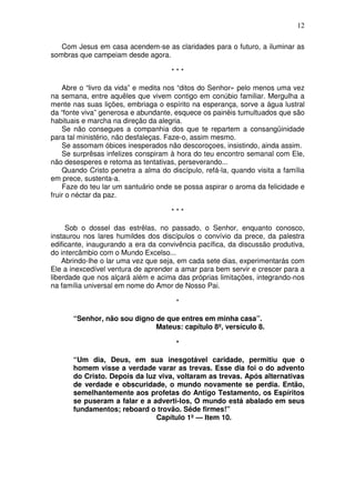 12

   Com Jesus em casa acendem-se as claridades para o futuro, a iluminar as
sombras que campeiam desde agora.

                                     ***

    Abre o “livro da vida” e medita nos “ditos do Senhor» pelo menos uma vez
na semana, entre aquêles que vivem contigo em conúbio familiar. Mergulha a
mente nas suas lições, embriaga o espírito na esperança, sorve a água lustral
da “fonte viva” generosa e abundante, esquece os painéis tumultuados que são
habituais e marcha na direção da alegria.
    Se não consegues a companhia dos que te repartem a consangüinidade
para tal ministério, não desfaleças. Faze-o, assim mesmo.
    Se assomam óbices inesperados não descoroçoes, insistindo, ainda assim.
    Se surprêsas infelizes conspiram à hora do teu encontro semanal com Ele,
não desesperes e retoma as tentativas, perseverando...
    Quando Cristo penetra a alma do discípulo, refá-la, quando visita a família
em prece, sustenta-a.
    Faze do teu lar um santuário onde se possa aspirar o aroma da felicidade e
fruir o néctar da paz.

                                     ***

     Sob o dossel das estrêlas, no passado, o Senhor, enquanto conosco,
instaurou nos lares humildes dos discípulos o convívio da prece, da palestra
edificante, inaugurando a era da convivência pacífica, da discussão produtiva,
do intercâmbio com o Mundo Excelso...
    Abrindo-lhe o lar uma vez que seja, em cada sete dias, experimentarás com
Ele a inexcedível ventura de aprender a amar para bem servir e crescer para a
liberdade que nos alçará além e acima das próprias limitações, integrando-nos
na família universal em nome do Amor de Nosso Pai.

                                       *

       “Senhor, não sou digno de que entres em minha casa”.
                              Mateus: capítulo 8º, versículo 8.

                                       *

       “Um dia, Deus, em sua inesgotável caridade, permitiu que o
       homem visse a verdade varar as trevas. Esse dia foi o do advento
       do Cristo. Depois da luz viva, voltaram as trevas. Após alternativas
       de verdade e obscuridade, o mundo novamente se perdia. Então,
       semelhantemente aos profetas do Antigo Testamento, os Espíritos
       se puseram a falar e a adverti-los, O mundo está abalado em seus
       fundamentos; reboard o trovão. Sêde firmes!”
                               Capítulo 1º — Item 10.
 