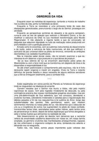 13


                               4
                        OBREIROS DA VIDA
    Enquanto soam as melodias da esperança, cantando a música do trabalho
nos ouvidos da vida, porfia na fidelidade ao dever.
    Enquanto a Terra se reverdece e uma primavera brota do caos das
dissipações generalizadas, prenunciando o largo dia do Senhor, prossegue em
atividade.
    Enquanto as perspectivas sombrias do desastre e da guerra campeiam,
curva-te ante as leis de seleção que realizam o Ministério Divino, a fim de
modificar a estrutura do Orbe na sua inevitável transformação para Mundo
Regenerador. E não obstante a ingente tarefa a que és convocado, sê
daqueles que adquirem dignidade no culto da reallzação nobre produzindo em
profundidade e com a perfeição possível.
    Armado como te encontras, com os sublimes instrumentos do discernimento
e da razão, sobre a estrutura de fatos inamovíveis, sê dos que edificam o
santuário da paz universal sôbre os pilotis da renúncia, vencendo as ambições
desmedidas e as vaidades Injustificáveis.
    Não te importes saber donde vieste, não te convém examinar o que és;
interessa-te em observar o que produzes e o que deixas de produzir.
     Se os teus celeiros de luz se encontram abarrotados pelos grãos da
Misericórdia ou com o feno inútil que os transformou em depósito de treva e de
dissensões a responsabilidade é tua.
    Se até ontem padronizaste o comportamento pelo equívoco, não te é lícito
doravante repetir enganos e insistir em engodos. Vives na Terra o instante
definitivo da grande batalha e Jesus necessita de alguns estóicos servidores
que a Ele se entreguem totalmente, para o combate final.

                                     ***

    Estão espalhadas em vários pontos do Planeta as fortalezas da esperança
onde se resguardam os lidadores do amanhã.
    Convém ressaltar que o Senhor nos reuniu a todos, não pelo império
caprichoso do acaso, nem pela ingestão mirabolante do descuido, ou pela
contingência precária das nossas manifestações gregárias alucinadas, mas por
uma pré-determinação de Sua sabedoria, que nos convocou, devedores e
credores reunidos, cobradores inveterados e calcetas para a regularização dos
débitos pesados a fim de nos reajustarmos à lei sublime do Amor, longe das
subalternidades das paixões. Não permitamos, assim, que medrem
sentimentos inferiores na nossa gleba de luz, não deixemos que o descuido de
uns ou a invigilância de outros nos supreendam no pôsto do nosso combate,
transcorridas tantas lutas, assinaladas pelas ações nobres, após tantos anos
de perseverança no dever, depois de tantas esperanças que fomos obrigados a
adiar e tantas ilusões que asfixiamos na realidade da vida.
    Não disseminemos os grãos da desídia nem deixemos que a semente
nefária da emotividade subalterna desenvolva em nosso lar, em nossa família
ampliada, os gérmens virulentos das manifestações amesquinhantes, capazes
de nos enfermarem o organismo ciclópico da alma, tombando-nos adiante e
deixando-nos na retaguarda.
   Todos nós, nós todos, somos peças importantes quão valiosas das
 