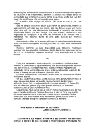 14

determinações divinas neste momento azado e estamos sob vigilância rigorosa
da fatuidade e da idiossincrasia, sofrendo a pressão das fôrças baixas da
animalidade, que pretendem conspirar contra o espírito do Cristo, que vive den-
tro de nós, em tôrno de nós, conduzindo-nos a todos.
    É necessário não negligenciar atitude, não ceder ao mal e orar, orar
sempre.
    Não há porquê recearmos, sejam quais forem as conjunturas, mesmo as
aparentemente adversas que nos sitiem, pois não temos sequer um motivo
falso para sob êle nos albergarmos justificando a ausência da excelsa
misericórdia Divina que nos protege, que nos ampara, aquiescendo nas
negociatas da usurpação e do êrro, da frivolidade e do conúbio com a
insensatez. Não estamos diante de uma gleba cuidada por “meninos
espirituais”.
    Assim sendo, melhor seria que nos alijássemos espontâneamente do dever,
a que nos constituamos pedra de tropêço na Obra do Cristo, neste momento de
decisão.
    Impõe-se examinar as suas disposições para adquirires maioridade
espiritual nas tuas decisões imortalistas, diante das tarefas assumidas com o
Senhor, na pauta do teu progresso espiritual, com a visão colocada no futuro
dilatado.

                                     ***

    Esforça-te, vencendo o adversário oculto que reside na plataforma do eu
enfêrmo, e, combatendo-o aguerridamnente com as armas superiores do amor
e da perseverança, não recalcitres mais, não te permitas a negligência da
ociosidade, nem o sonho utópico do prazer chão que obscurece os painéis da
alma e entorpece as aspirações para vôos mais altos.
    Como as “más palavras, corrompem os costumes”, os pensamentos frívolos
intoxicam o espírito.
    Um dia, o sublime Espírito do Cristo desceu à Terra para fundar um Reino e
atirou os alicerces da sua construção na alma humana dando início à
edificação de um País como jamais alguém houvera sonhado - O Reino dEle
está em todos nós, pedras angulares que nos tornamos, do edifício da
esperança, para a futura humanidade feliz.
    Enquanto raia nova aurora para o homem melhor, levanta-te obreiro da Vida
para o trabalho sublime do Reino de Deus que já está na Terra e no qual te
encontras engajado desde ontem para o breve término, quando o Senhor
tomará das tuas e das nossas mãos alçando-nos, pelas asas da prece, à
plenitude vitoriosa do espírito vencedor da matéria e da morte.

                                       *

       “Pois digno é o trabalhador do seu salário”
                               Lucas: capítulo 10º, versículo 7

                                       *

    “Á cada um a sua missão, a cada um o seu trabalho. Não constrói a
formiga o edifício de sua república e imperceptíveis animálculos não
 