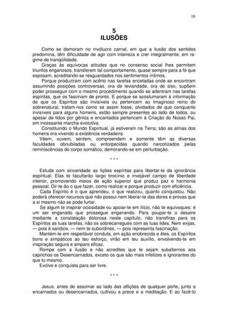 16


                                    5
                                 ILUSÕES
     Como se demoram no invólucro carnal, em que a ilusão dos sentidos
predomina, têm dificuldade de agir com inteireza e crer integralmente, em re-
gime de tranqüilidade.
     Graças às equívocas atitudes que no consenso social lhes permitem
triunfos enganosos, transferem tal comportamento, quase sempre para a fé que
esposam, acreditando-se resguardados nos sentimentos íntimos.
     Porque produziram com acêrto nas tarefas encetadas onde se encontram
assumindo posições controversas, ora de leviandade, ora de siso, supõem
poder prosseguir com o mesmo procedimento quando se adentram nas tarefas
espíritas, que os fascinam de pronto. E porque se acostumaram à informação
de que os Espíritos são invisíveis ou pertencem ao Imaginoso reino do
sobrenatural, tratam-nos como se assim fosse, olvidados de que conquanto
invisíveis para alguns homens, estão sempre presentes ao lado de todos, ou
apesar de tidos por gênios e encantados pertencem à Criação do Nosso Pai,
em incessante marcha evolutiva.
     Constituindo o Mundo Espiritual, já estiveram na Terra; são as almas dos
homens ora vivendo a existência verdadeira.
    Vêem, ouvem, sentem, compreendem e somente têm as diversas
faculdades obnubiladas ou entorpecidas quando narcotizados pelas
reminiscências do corpo somático, demorando-se em perturbação.

                                      ***

    Estuda com sinceridade as lições espíritas para libertar-te da ignorância
espiritual. Elas te facultarão largo tirocínio e invejável campo de liberdade
interior, promovendo meios de ação superior que produz paz e harmonia
pessoal. Dir-te-ão o que fazer, como realizar e porque produzir com eficiência.
    Cada Espírito é o que aprendeu, o que realizou, quanto conquistou. Não
poderá oferecer recursos que não possui nem liberar-te das dores e provas que
a si mesmo não se pode furtar.
    Se algum te inspirar ociosidade ou apoiar-te em ilício, não te equivoques: é
um ser enganado que prossegue enganando. Para poupar-te o desaire
mediante a constatação dolorosa neste capítulo, não transfiras para os
Espíritos as tuas tarefas, não os sobrecarregues com as tuas lides. Nem exijas,
— pois é sandice, — nem te subordines, — pois representa fascinação.
    Mantém-te em respeitável conduta, em ação enobrecida e êles, os Espíritos
bons e simpáticos ao teu esforço, virão em teu auxílio, envolvendo-te em
inspiração segura e amparo eficaz.
    Rompe com a ilusão e não acredites que te sejam subalternos aos
caprichos os Desencarnados, exceto os que são mais infelizes e ignorantes do
que tu mesmo.
    Evolve e conquista para ser livre.

                                      ***

    Jesus, antes de assomar ao lado das aflições de qualquer porte, junto a
encarnados ou desencarnados, cultivou a prece e a meditação. E ao fazê-lo
 