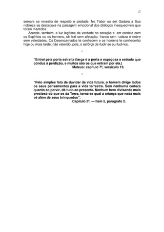 17

sempre se revestiu de respeito e piedade. No Tabor ou em Gadara a Sua
nobreza se destacava na paisagem emocional dos diálogos inesquecíveis que
foram mantidos.
    Acende, também, a luz legítima da verdade no coração e, em contato com
os Espíritos ou os homens, sê leal sem afetação, franco sem rudeza e nobre
sem veleidades. Os Desencarnados te conhecem e os homens te conhecerão
hoje ou mais tarde, não valendo, pois, o esfôrço de iludir-se ou iludi-los.

                                     *

      “Entrai pela porta estreita (larga é a porta e espaçosa a estrada que
      conduz à perdição, e muitos são os que entram por ela.)
                                Mateus: capítulo 7º, versículo 13.

                                     *

      “Pelo simples fato de duvidar da vida futura, o homem dirige todos
      os seus pensamentos para a vida terrestre. Sem nenhuma certeza
      quanto ao porvir, dá tudo ao presente. Nenhum bem divisando mais
      precioso do que os da Terra, torna-se qual a criança que nada mais
      vê além de seus brinquedos”.
                              Capítulo 2º, — Item 5, parágrafo 2.
 